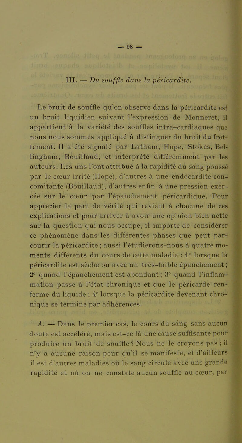 III. — Du souffle dans la péricardite. Le bruit de souffle qu'on observe dans la péricardite est un bruit liquidien suivant l'expression de Monneret, il appartient à la variété des souffles intra-cardiaques que nous nous sommes appliqué à distinguer du bruit du frot- tement. Il a été signalé par Latham, Hope, Stokes, Bel- lingham, Bouillaud, et interprété différemment par les auteurs. Les uns l'ont attribué à la rapidité du sang poussé par le cœur irrité (Hope), d'autres à une endocardite con- comitante (Bouillaud), d'autres enfin à une pression exer- cée sur le cœur par l'épanchement péricardique. Pour apprécier la part de vérité qui revient à chacune de ces explications et pour arriver à avoir une opinion bien nette sur la question qui nous occupe, il importe de considérer ce phénomène dans les différentes phases que peut par- courir la péricardite ; aussi l'étudierons-nous à quatre mo- ments différents du cours de cette maladie : 1° lorsque la péricardite est sèche ou avec un très-faible épanchement ; 2° quand l'épanchement est abondant ; 3° quand l'inflam- mation passe à l'état chronique et que le péricarde ren- ferme du liquide ; 4° lorsque la péricardite devenant chro- nique se termine par adhérences. A. — Dans le premier cas, le cours du sang sans aucun doute est accéléré, mais est-ce là une cause suffisante pour produire un bruit de souffle ? Nous ne le cirons pas ; il n'y a aucune raison pour qu'il se manifeste, et d'ailleurs il est d'autres maladies où le sang circule avec une grande rapidité et où on ne constate aucun souffle au cœur, par