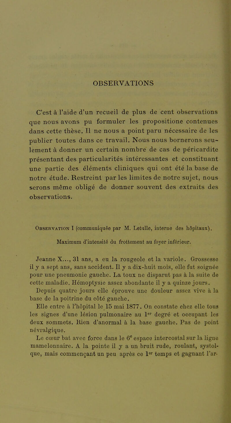 OBSERVATIONS C'est à l'aide d'un recueil de plus de cent observations que nous avons pu formuler les propositione contenues dans cette thèse. Il ne nous a point paru nécessaire de les publier toutes dans ce travail. Nous nous bornerons seu- lement à donner un certain nombre de cas de péricardite présentant des particularités intéressantes et constituant une partie des éléments cliniques qui ont été la base de notre étude. Restreint parles limites de notre sujet, nous serons même obligé de donner souvent des extraits des observations. Observation I (communiquée par M. Letulle, interne des hôpitaux). Maximum d'intensité du frottement au foyer inférieur. Jeanne X..., 31 ans, a eu la rougeole et la variole. Grossesse il y a sept ans, sans accident. Il y a dix-huit mois, elle fut soignée pour une pneumonie gauche. La toux ne disparut pas à la suite de cette maladie. Hémoptysie assez abondante il y a quinze jours. Depuis quatre jours elle éprouve une douleur assez vive à la base de la poitrine du côté gauche. Elle entre à l'hôpital le 15 mai 1877. On constate chez elle tous les signes d'une lésion pulmonaire au 1er degré et occupant les deux sommets. Rien d'anormal à la base gauche. Pas de point névralgique. Le cœur bat avec force dans le 6e espace intercostal sur la ligne mamelonnaire. A la pointe il y a un bruit rude, roulant, systol- que, mais commençant un peu après ce lor temps et gagnant l'ar