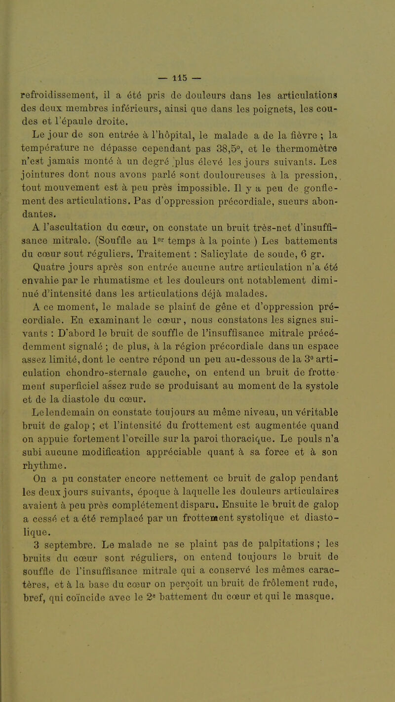 refroidissement, il a été pris de douleurs dans les articulations des deux membres inférieurs, ainsi que dans les poignets, les cou- des et l'épaule droite. Le jour de son entrée à l'hôpital, le malade a de la fièvre ; la température ne dépasse cependant pas 38,5°, et le thermomètre n'est jamais monté à un degré'plus élevé les jours suivants. Les jointures dont nous avons parlé sont douloureuses à la pression, tout mouvement est à peu près impossible. Il y a peu de gonfle- ment des articulations. Pas d'oppression précordiale, sueurs abon- dantes. A l'ascultation du cœur, on constate un bruit très-net d'insuffi- sance mitrale. (Souffle au 1er temps à la pointe ) Les battements du cœur sout réguliers. Traitement : Salicylate de soude, 6 gr. Quatre jours après son entrée aucune autre articulation n'a été envahie par le rhumatisme et les douleurs ont notablement dimi- nué d'intensité dans les articulations déjà malades. A ce moment, le malade se plaint de gêne et d'oppression pré- cordiale. En examinant le cœur, nous constatons les signes sui- vants : D'abord le bruit de souffle de l'insuffisance mitrale précé- demment signalé ; de plus, à la région précordiale dans un espace assez limité, dont le centre répond un peu au-dessous de la 3° arti- culation chondro-sternale gauche, on entend un bruit de frotte- ment superficiel assez rude se produisant au moment de la systole et de la diastole du cœur. Le lendemain on constate toujours au même niveau, un véritable bruit de galop ; et l'intensité du frottement est augmentée quand on appuie fortement l'oreille sur la paroi thoracique. Le pouls n'a subi aucune modification appréciable quant à sa force et à son rhythme. On a pu constater encore nettement ce bruit de galop pendant les deux jours suivants, époque à laquelle les douleurs articulaires avaient à peu près complètement disparu. Ensuite le bruit de galop a cessé et a été remplacé par un frottenaent systolique et diasto- lique. 3 septembre. Le malade ne se plaint pas de palpitations ; les bruits du cœur sont réguliers, on entend toujours le bruit de souffle de l'insuffisance mitrale qui a conservé les mêmes carac- tères, et à la base du cœur on perçoit un bruit de frôlement rude, bref, qui coïncide avec le 2e battement du cœur et qui le masque.