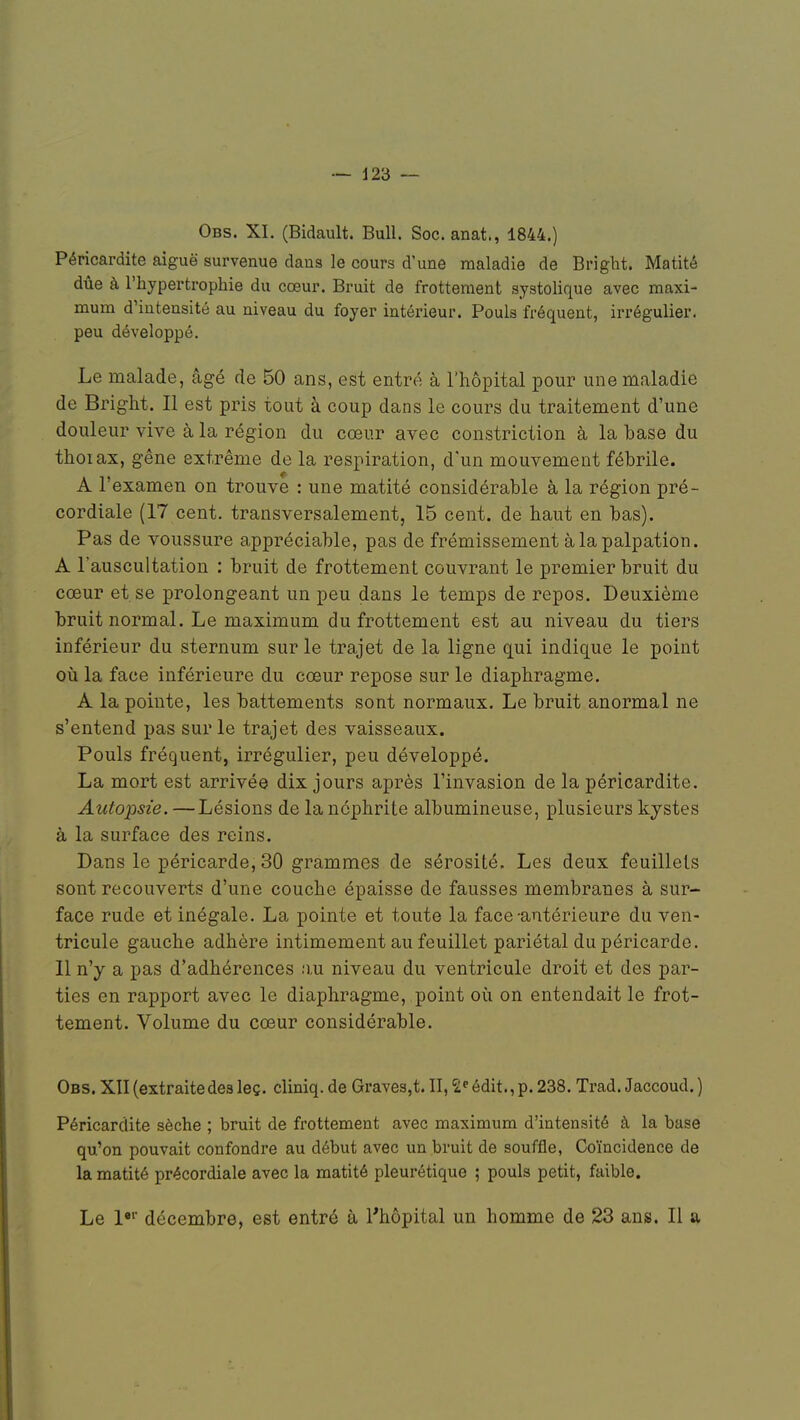 Obs. XL (Bidault. Bull. Soc. anat., 1844.) Péricardite aiguë survenue dans le cours d'une maladie de Bright. Matité due à l'hypertrophie du cœur. Bruit de frottement systolique avec maxi- mum d'iutensité au niveau du foyer intérieur. Pouls fréquent, irrégulier, peu développé. Le malade, âgé de 50 ans, est entré à l'hôpital pour une maladie de Bright. Il est pris tout à coup dans le cours du traitement d'une douleur vive à la région du cœur avec constriction à la base du thoiax, gêne extrême de la respiration, d'un mouvement fébrile. A l'examen on trouve : une matité considérable à la région pré- cordiale (17 cent, transversalement, 15 cent, de haut en bas). Pas de voussure appréciable, pas de frémissement à la palpation. A l'auscultation : bruit de frottement couvrant le premier bruit du cœur et.se prolongeant un peu dans le temps de repos. Deuxième bruit normal. Le maximum du frottement est au niveau du tiers inférieur du sternum sur le trajet de la ligne qui indique le point où la face inférieure du cœur repose sur le diaphragme. A la pointe, les battements sont normaux. Le bruit anormal ne s'entend pas sur le trajet des vaisseaux. Pouls fréquent, irrégulier, peu développé. La mort est arrivée dix jours après l'invasion de la péricardite. Autopsie. —Lésions de la néphrite albumineuse, plusieurs kystes à la surface des reins. Dans le péricarde, 30 grammes de sérosité. Les deux feuillets sont recouverts d'une couche épaisse de fausses membranes à sur- face rude et inégale. La pointe et toute la face-antérieure du ven- tricule gauche adhère intimement au feuillet pariétal du péricarde. 11 n'y a pas d'adhérences au niveau du ventricule droit et des par- ties en rapport avec le diaphragme, point où on entendait le frot- tement. Volume du cœur considérable. Obs. XII (extraitedes leç. cliniq. de Graves,t. II, 2eédit.,p. 238. Trad. Jaccoud. ) Péricardite sèche ; bruit de frottement avec maximum d'intensité à la base qu'on pouvait confondre au début avec un bruit de souffle, Coïncidence de la matité précordiale avec la matité pleurétique ; pouls petit, faible. Le l,r décembre, est entré à l'hôpital un homme de 23 ans. Il a