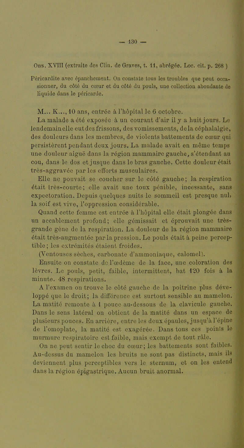 Obs. XVIII (extraite des Clin, de Graves, t. 11, abrégée. Loc. cit. p. 268 ) Péricardite avec épancheraient. On constate tous les troubles que peut occa- sionner, du côté du cœur et du côté du pouls, une collection abondante de liquide dans le péricarde. M... K..., 10 ans, entrée à l'hôpital le 6 octobre. La malade a été exposée à un courant d'air il y a huit jours. Le lendemain elle eut des frissons, des vomissements, delà céphalalgie, des douleurs dans les membres, de violents battements de cœur qui persistèrent pendant deux jours. La malade avait en même temps une douleur aiguë dans la région mammaire gauche, s'étendant au cou, dans le dos et jusque dans le bras gauche. Cette douleur était très-aggravée parles efforts musculaires. Elle ne pouvait se coucher sur le côté gauche ; la respiration était Irès-courte; elle avait une toux pénible, incessante, sans expectoration. Depuis quelques nuits le sommeil est presque nul, la soif est vive, l'oppression considérable. Quand cette femme est entrée à l'hôpital elle était plongée dans un accablement profond; elle gémissait et éprouvait une très- grande gène de la respiration. La douleur de la région mammaire était très-augmentée par la pression. Le pouls était à peine percep- tible; les extrémités étaient froides. (Ventouses sèches, carbonate d'ammoniaque, calomel). Ensuite on constate de l'œdème de la face, une coloration des lèvres. Le pouls, petit, faible, intermittent, bat 120 fois à la minute. 48 respirations. A l'examen on trouve le côté gauche de la poitrine plus déve- loppé que le droit; la différence est surtout sensible au mamelon. La matité remonte à 1 pouce au-dessous de la clavicule gauche. Dans le sens latéral on obtient de la matité dans un espace de plusieurs pouces. En arrière, entre les deux épaules, jusqu'à l'épine de l'omoplate, la matité est exagérée. Dans tous ces poinls le murmure respiratoire est faible, mais exempt de tout râle. On ne peut sentir le choc du cœur; les battements sont faibles. Au-dessus du mamelon les bruits ne sont pas distincts, mais ils deviennent plus perceptibles vers le stei\num, et on les entend dans la région épigastrique. Aucun bruit anormal.