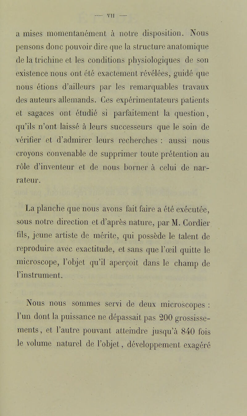 a mises momentanément à notre disposition. Nous pensons donc pouvoir dire que la structure anatomique de la trichine et les conditions physiologiques de son existence nous ont été exactement révélées, guidé que nous étions d'ailleurs par les remarquables travaux des auteurs allemands. Ces expérimentateurs patients et sagaces ont étudié si parfaitement la question, qu'ils n'ont laissé à leurs successeurs que le soin de vérifier et d'admirer leurs recherches : aussi nous croyons convenable de supprimer toute prétention au rôle d'inventeur et de nous borner à celui de nar- rateur. La planche que nous avons fait faire a été exécutée, sous notre direction et d'après nature, par M. Cordier fils, jeune artiste de mérite, qui possède le talent de reproduire avec exactitude, et sans que l'œil quitte le microscope, l'objet qu'il aperçoit dans le champ de l'instrument. Nous nous sommes servi de deux microscopes : l'un dont la puissance ne dépassait pas 200 grossisse- ments , et l'autre pouvant atteindre jusqu'à 840 fois le volume naturel de l'objet, développement exagéré