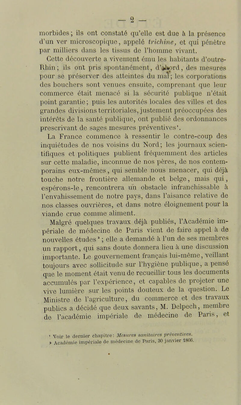 morbides ; ils ont constaté qu'elle est due à la présence d'un ver microscopique, appelé trichine, et qui pénètre par milliers dans les tissus de l'homme vivant. Cette découverte a vivement ému les habitants d'outre- Rhin; ils ont pris spontanément, d'ahord, des mesures pour se préserver des atteintes du maT; les corporations des bouchers sont venues ensuite, comprenant que leur commerce était menacé si la sécurité pubhque n'était point garantie ; puis les autorités locales des villes et des grandes divisions territoriales, justement préoccupées des intérêts de la santé publique, ont publié des ordonnances prescrivant de sages mesures préventives '. La France commence à ressentir le contre-coup des inquiétudes de nos voisins du Nord; les journaux scien- tifiques et politiques publient fréquemment des articles sur cette maladie, inconnue de nos pères, de nos contem- porains eux-mêmes, qui semble nous menacer, qui déjà touche notre frontière allemande et belge, mais qui, espérons-le, rencontrera un obstacle infranchissable à l'envahissement de notre pays, dans l'aisance relative de nos classes ouvrières, et dans notre éloignement pour la viande crue comme aliment. Malgré quelques travaux déjà publiés, l'Académie im- périale de médecine de Paris vient de faire appel à de nouvelles études  ; elle a demandé à l'un de ses membres un rapport, qui sans doute donnera lieu à une discussion importante. Le gouvernement français lui-même, veillant toujours avec sollicitude sur l'hygiène publique, a pensé que le moment était venu de recueillir tous les documents accumulés par l'expérience, et capables de projeter une vive lumière sur les points douteux de la question. Le Ministre de l'agriculture, du commerce et des travaux pubUcs a décidé que deux savants, M. Delpech, membre de l'académie impériale de médecine de Paris, et ' Voir le dernier chapitre: Mesures sanitaires préventives, t Académie impériale de médecine de Paris, 30 janvier 1866.