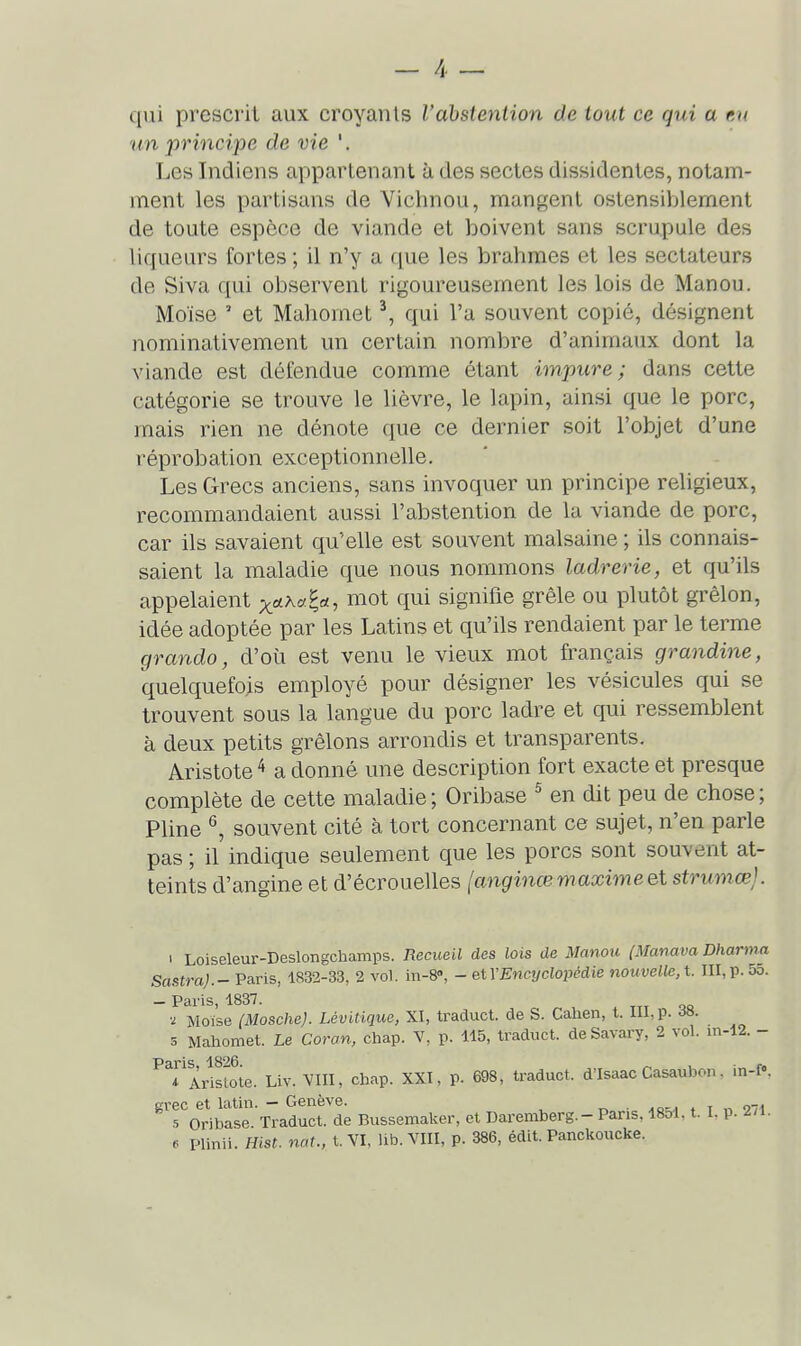 qui prescrit aux croyants l'abstention de tout ce qui a iîh im princi2:)e de vie '. Les Indiens appartenant à des sectes dissidentes, notam- ment les partisans de Vichnou, mangent ostensiblement de toute espèce de viande et boivent sans scrupule des liqueurs fortes ; il n'y a que les brahmes et les sectateurs de Siva qui observent rigoureusement les lois de Manou. Moïse ' et Mahomet ^ qui l'a souvent copié, désignent nominativement un certain nombre d'animaux dont la viande est défendue comme étant impure; dans cette catégorie se trouve le lièvre, le lapin, ainsi que le porc, mais rien ne dénote que ce dernier soit l'objet d'une réprobation exceptionnelle. Les Grecs anciens, sans invoquer un principe religieux, recommandaient aussi l'abstention de la viande de porc, car ils savaient qu'elle est souvent malsaine ; ils connais- saient la maladie que nous nommons ladrerie, et qu'ils appelaient ^«^«^«j niot qui signifie grêle ou plutôt grêlon, idée adoptée par les Latins et qu'ils rendaient par le terme grando, d'où est venu le vieux mot français grandine, quelquefois employé pour désigner les vésicules qui se trouvent sous la langue du porc ladre et qui ressemblent à deux petits grêlons arrondis et transparents. Aristote a donné une description fort exacte et presque complète de cette maladie; Oribase ^ en dit peu de chose; Pline ^, souvent cité à tort concernant ce sujet, n'en parle pas ; il indique seulement que les porcs sont souvent at- teints d'angine et d'écrouelles (anginœ maxime et strumœj. 1 Loiseleur-Deslongchamps. Recueil des lois de Manoti (Manava Dharma Sastra).- Paris, 1832-33, 2 vol. in-8, - etYEncijclopédie nouvelle, t. III, p. 55. - Paris, 1837. V Moise (MoscheJ. Lévitique, XI, traduct. de S. Cahen, t. III, p. à8. 3 Mahomet. Le Coran, chap. V, p. 115, traduct. deSavary, 2 vol. m-12. - Paris 1826 i Aristote. Liv. VHI, chap. XXI, p. 698, traduct. d'Isaac Casaubo.i. in-f. grec et latin. - Genève. . 5 Oribase Traduct. de Bussemalœr, et Daremberg.- Pans, 1851. t. I. p. 2/1. e Plinii. Hist. nat., t. VI, lib. VIII, p. 386, édit. Pancitoucke.