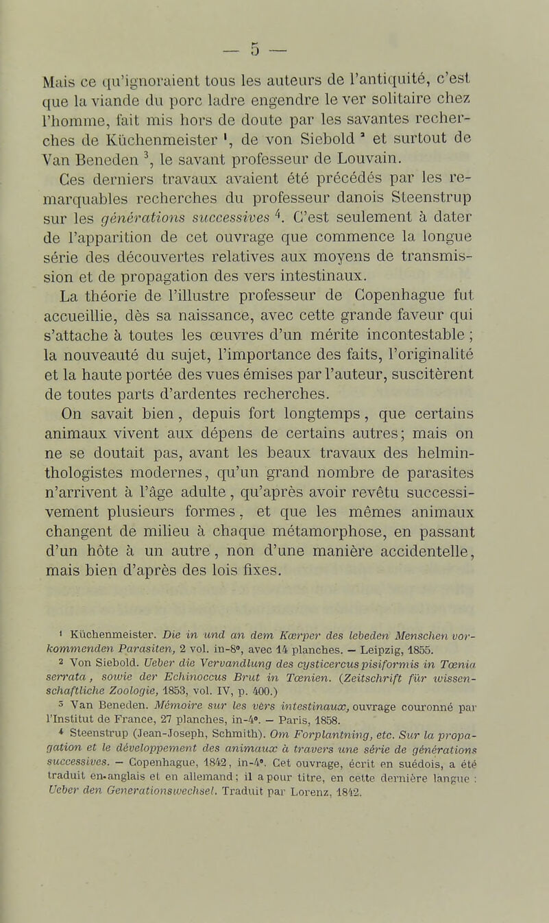 Mais ce qu'ignoraient tous les auteurs de l'antiquité, c'est que la viande du porc ladre engendre le ver solitaire chez l'homme, fait mis hors de doute par les savantes recher- ches de Kûchenmeister ', de von Siebold ' et surtout de Van Beneden ^, le savant professeur de Louvain. Ces derniers travaux avaient été précédés par les re- marquables recherches du professeur danois Sleenstrup sur les générations successives C'est seulement à dater de l'apparition de cet ouvrage que commence la longue série des découvertes relatives aux moyens de transmis- sion et de propagation des vers intestinaux. La théorie de l'illustre professeur de Copenhague fut accueillie, dès sa naissance, avec cette grande faveur qui s'attache à toutes les œuvres d'un mérite incontestable ; la nouveauté du sujet, l'importance des faits, l'originalité et la haute portée des vues émises par l'auteur, suscitèrent de toutes parts d'ardentes recherches. On savait bien, depuis fort longtemps, que certains animaux vivent aux dépens de certains autres; mais on ne se doutait pas, avant les beaux travaux des helmin- thologistes modernes, qu'un grand nombre de parasites n'arrivent à l'âge adulte, qu'après avoir revêtu successi- vement plusieurs formes, et que les mêmes animaux changent de milieu à chaque métamorphose, en passant d'un hôte à un autre, non d'une manière accidentelle, mais bien d'après des lois fixes. * Kûchenmeister. Die in und an dem Kœrper des lebeden Menschen vor- kommenden Parasiten, 2 vol. in-S, avec 14 planches. - Leipzig, 1855. 2 Von Siebold. Ueljer die Vervandlung des cysticercuspisiformis in Tœnia serrata, soivie der Echinoccus Brut in Tœnien. {Zeitschrift fur tvissen- schaftliche Zoologie, 1853, vol. IV, p. 400.) s Van Beneden. Mémoire sur les vèrs intestinaux, ouvrage couronné par l'Institut de France, 27 planches, in-4<>. — Paris, 1858. * Steenstrup (Jean-Joseph, Schmith). Om Forplantning, etc. Sur la propa- gation et le développement des animaux à travers une série de générations successives. - Copenhague, 1842, in-4«. Cet ouvrage, écrit en suédois, a été traduit en-anglais et en allemand; il a pour titre, en cette dernière langue : Ueher den Generationswechsel. Traduit par Lorenz, 1842.