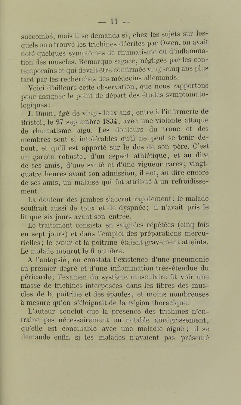 succombé, mais il se demanda si, chez les sujets sur les- quels on a trouvé les trichines décrites par Owen, on avait noté quelques symptômes de rhumatisme ou d'inflamma- tion des muscles. Remarque sagace, négligée par les con- temporains et qui devait être confirmée vingt-cinq ans plus tard par les recherches des médecins allemands. Voici d'ailleurs cette observation, que nous rapportons pour assigner le point de départ des études symptomato- logiques : J. Duun, âgé de vingt-deux ans, entre à l'infirmerie de Bristol, le 27 septembre 1834, avec une violente attaque de rhumatisme aigu. Les douleurs du tronc et des membres sont si intolérables qu'il ne peut se tenir de- bout, et qu'il est apporté sur le dos de son père. C'est un garçon robuste, d'un aspect athlétique, et au dire de ses amis, d'une santé et d'une vigueur rares; vingt- quatre heures avant son admission, il eut, au dire encore de ses amis, un malaise qui fut attribué à un refroidisse- ment. La douleur des jambes s'accrut rapidement ; le malade souffrait aussi de toux et de dyspnée; il n'avait pris le lit que six jours avant son entrée. Le traitement consista en saignées répétées (cinq fois en sept jours) et dans l'emploi des préparations mercu- rielles ; le cœur et la poitrine étaient gravement atteints. Le malade mourut le 6 octobre. A l'autopsie, on constata l'existence d'une pneumonie au premier degré et d'une inflammation très-étendue du péricarde; l'examen du système musculaire fit voir une masse de trichines interposées dans les fibres des mus- cles de la poitrine et des épaules, et moins nombreuses à mesure qu'on s'éloignait de la région thoracique. L'auteur conclut que la présence des trichines n'en- traîne pas nécessairement un notable amaigrissement, qu'elle est conciliable avec une maladie aiguë ; il se demande enfin si les malades n'avaient pas présenté