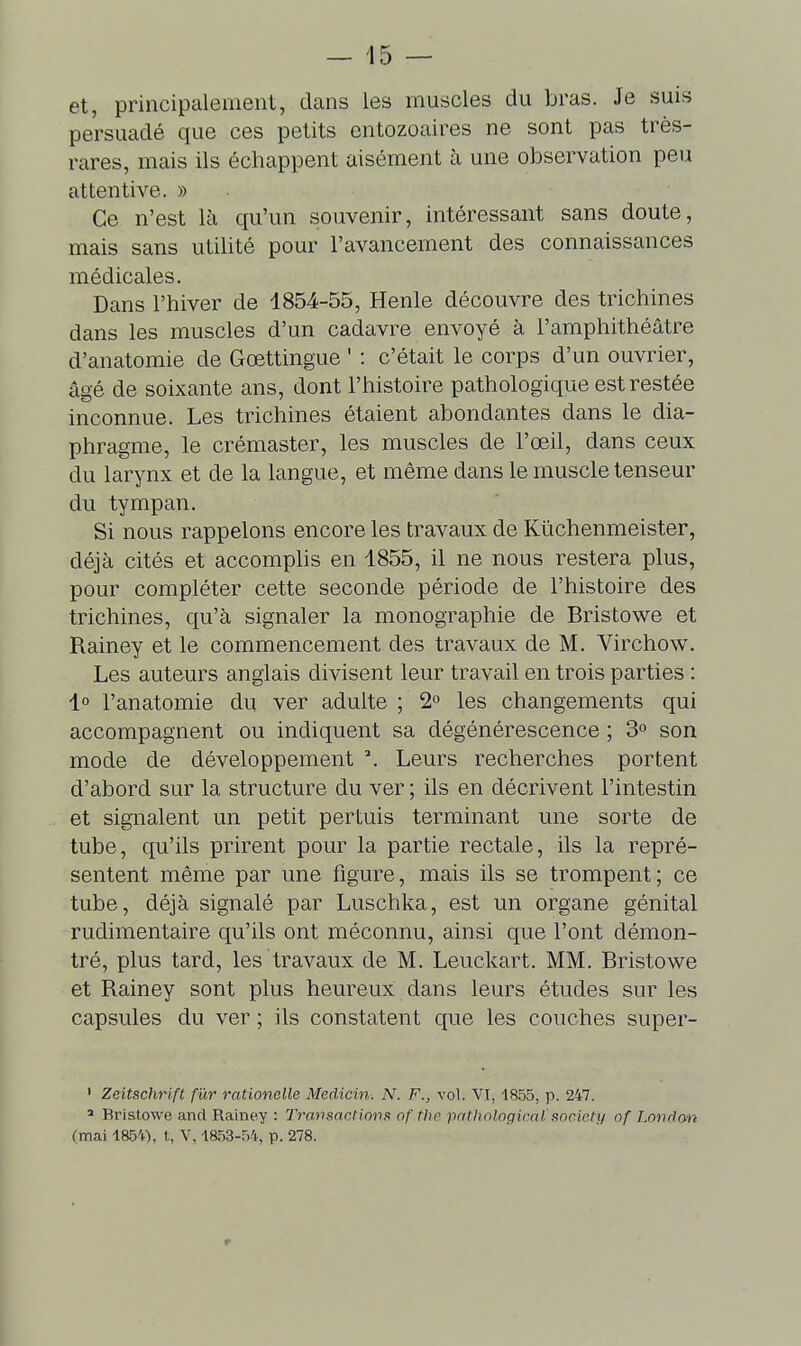 et, principalement, dans les muscles du bras. Je suis persuadé que ces petits entozoaires ne sont pas très- rares, mais ils échappent aisément à une observation peu attentive. » Ce n'est là qu'un souvenir, intéressant sans doute, mais sans utilité pour l'avancement des connaissances médicales. Dans l'hiver de 1854-55, Henle découvre des trichines dans les muscles d'un cadavre envoyé à l'amphithéâtre d'anatomie de Gœttingue ' : c'était le corps d'un ouvrier, âgé de soixante ans, dont l'histoire pathologique est restée inconnue. Les trichines étaient abondantes dans le dia- phragme, le crémaster, les muscles de l'œil, dans ceux du larynx et de la langue, et même dans le muscle tenseur du tympan. Si nous rappelons encore les travaux de Kïichenmeister, déjà cités et accomplis en 1855, il ne nous restera plus, pour compléter cette seconde période de l'histoire des trichines, qu'à signaler la monographie de Bristowe et Rainey et le commencement des travaux de M. Virchow. Les auteurs anglais divisent leur travail en trois parties : lo l'anatomie du ver adulte ; 2° les changements qui accompagnent ou indiquent sa dégénérescence ; 3 son mode de développement Leurs recherches portent d'abord sur la structure du ver ; ils en décrivent l'intestin et signalent un petit pertuis terminant une sorte de tube, qu'ils prirent pour la partie rectale, ils la repré- sentent même par une figure, mais ils se trompent; ce tube, déjà signalé par Luschka, est un organe génital rudimentaire qu'ils ont méconnu, ainsi que l'ont démon- tré, plus tard, les travaux de M. Leuckart. MM. Bristowe et Rainey sont plus heureux dans leurs études sur les capsules du ver ; ils constatent c{ue les couches super- • Zeitschri/t fur rationelle Medicin. N. F., vol. VI, 1855, p. 247. ' Bristowe and Rainey : Transactions of the imtholoqiml' snricti/ of Londan (mai 185'+), t, V, 1853-54, p. 278.