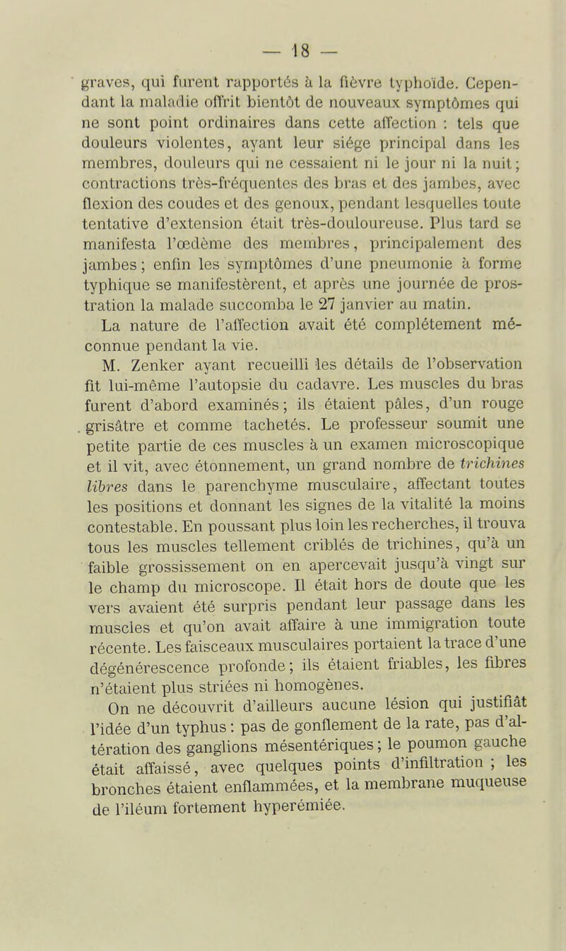 graves, qui furent rapportés à la fièvre typhoïde. Cepen- dant la maladie offrit bientôt de nouveaux symptômes qui ne sont point ordinaires dans cette affection : tels que douleurs violentes, ayant leur siège principal dans les membres, douleurs qui ne cessaient ni le jour ni la nuit; contractions très-fréquentes des bras et des jambes, avec flexion des coudes et des genoux, pendant lesquelles toute tentative d'extension était très-douloureuse. Plus tard se manifesta l'œdème des membres, principalement des jambes ; enfin les symptômes d'une pneumonie à forme typhique se manifestèrent, et après une journée de pros- tration la malade succomba le 27 janvier au matin. La nature de l'affection avait été complètement mé- connue pendant la vie. M. Zenker ayant recueilli 'les détails de l'observation fit lui-même l'autopsie du cadavre. Les muscles du bras furent d'abord examinés; ils étaient pâles, d'un rouge grisâtre et comme tachetés. Le professeur soumit une petite partie de ces muscles à un examen microscopique et il vit, avec étonnement, un grand nombre de trichines libres dans le parenchyme musculaire, affectant toutes les positions et donnant les signes de la vitalité la moins contestable. En poussant plus loin les recherches, il trouva tous les muscles tellement criblés de trichines, qu'à un faible grossissement on en apercevait jusqu'à vingt sur le champ du microscope. Il était hors de doute que les vers avaient été surpris pendant leur passage dans les muscles et qu'on avait affaire à une immigration toute récente. Les faisceaux musculaires portaient la trace d'une dégénérescence profonde; ils étaient friables, les fibres n'étaient plus striées ni homogènes. On ne découvrit d'ailleurs aucune lésion qui justifiât l'idée d'un typhus : pas de gonflement de la rate, pas d'al- tération des ganglions mésentériques ; le poumon gauche était affaissé, avec quelques points d'infiltration ; les bronches étaient enflammées, et la membrane muqueuse de l'iléum fortement hyperémiée.