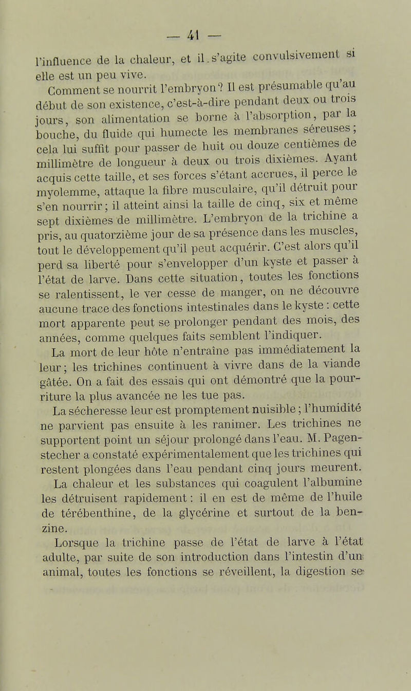 l'iiinueuce de la chaleur, et il.s'agite convulsivement si elle est un peu vive. Comment se nourrit l'embryon? Il est présumable qu au début de son existence, c'est-à-dire pendant deux ou trois jours, son alimentation se borne à l'absorption, par la bouche, du fluide qui humecte les membranes séreuses; cela lui suffit pour passer de huit ou douze centièmes de millimètre de longueur à deux ou trois dixièmes. Ayant acquis cette taille, et ses forces s'étant accrues, il perce le myolemme, attaque la fibre musculaire, qu'il détruit pour s'en nourrir; il atteint ainsi la taille de cinq, six et même sept dixièmes de millimètre. L'embryon de la trichine a pris, au quatorzième jour de sa présence dans les muscles, tout le développement qu'il peut acquérir. C'est alors qu'il perd sa liberté pour s'envelopper d'un kyste et passer à l'état de larve. Dans cette situation, toutes les fonctions se ralentissent, le ver cesse de manger, on ne découvre aucune trace des fonctions intestinales dans le kyste : cette mort apparente peut se prolonger pendant des mois, des années, comme quelques faits semblent l'indiquer. La mort de leur hôte n'entraîne pas immédiatement la leur ; les trichines continuent à vivre dans de la viande gâtée. On a fait des essais qui ont démontré que la pour- riture la plus avancée ne les tue pas. La sécheresse leur est promptement nuisible ; l'humidité ne parvient pas ensuite à les ranimer. Les trichines ne supportent point un séjour prolongé dans l'eau. M. Pagen- stecher a constaté expérimentalement que les trichines qui restent plongées dans l'eau pendant cinq jours meurent. La chaleur et les substances qui coagulent l'albumine les détruisent rapidement : il en est de même de l'huile de térébenthine, de la glycérine et surtout de la ben- zine. Lorsque la trichine passe de l'état de larve à l'état adulte, par suite de son introduction dans l'intestin d'un; animal, toutes les fonctions se réveillent, la digestion se-