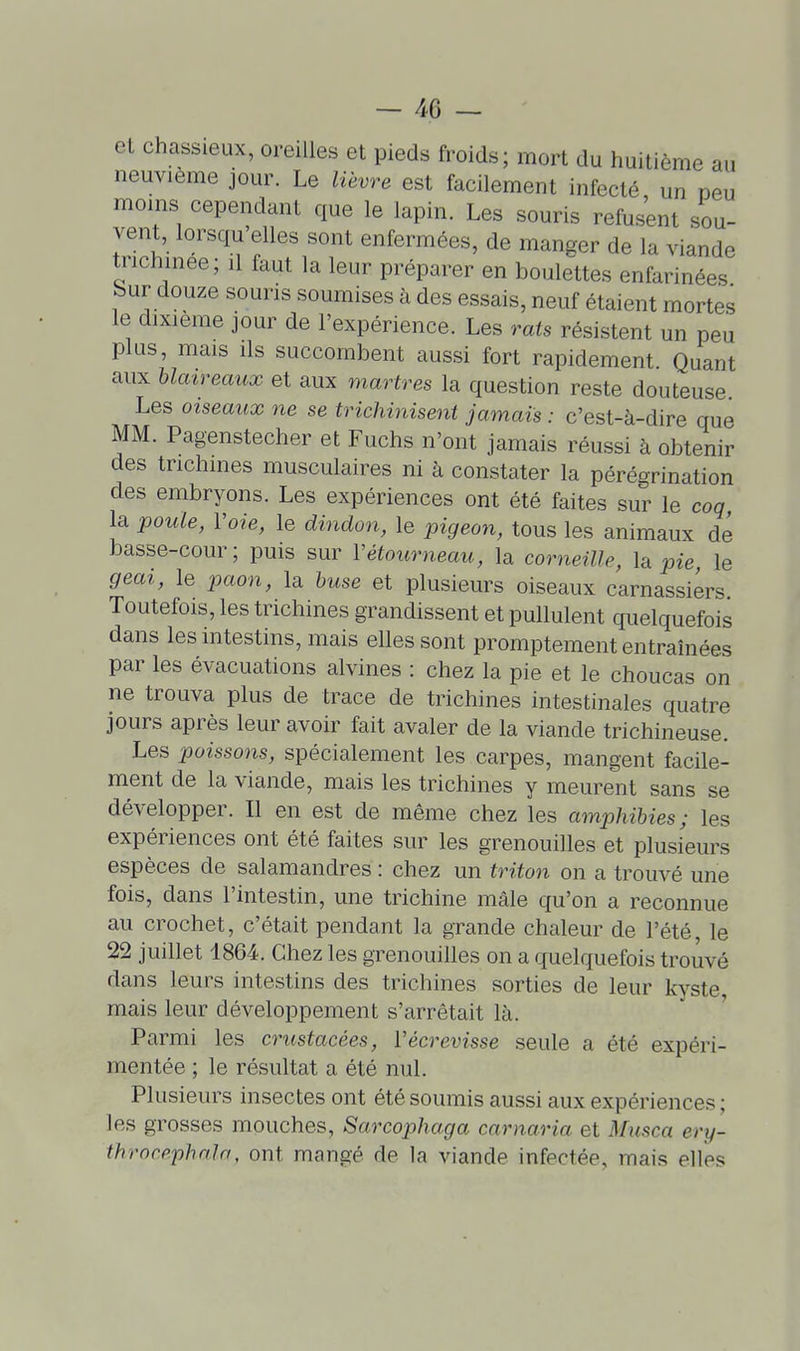 el chassieux, oreilles et pieds froids; mort du huitième au neuvième jour. Le lièvre est facilement infecté, un peu moins cependant que le lapin. Les souris refusant sou- vent, lorsqu elles sont enfermées, de manger de la viande trichinee; il faut la leur préparer en boulettes enfarinées Sur douze souris soumises à des essais, neuf étaient mortes le dixième jour de l'expérience. Les rats résistent un peu plus, mais ils succombent aussi fort rapidement Quant aux blaireaux et aux martres la question reste douteuse Les oiseaux ne se trichinisent jamais : c'est-à-dire que MM. Pagenstecher et Fuchs n'ont jamais réussi à obtenir des trichines musculaires ni à constater la pérégrination des embryons. Les expériences ont été faites sur le coq la poule, Voie, le dhidon, le pigeon, tous les animaux dé basse-cour; puis sur Vétourneau, la corneille, la pie le geai, le paon, la buse et plusieurs oiseaux carnassiers Toutefois, les trichines grandissent et pullulent quelquefois dans les intestins, mais elles sont promptement entraînées par les évacuations alvines : chez la pie et le choucas on ne trouva plus de trace de trichines intestinales quatre jours après leur avoir fait avaler de la viande trichineuse. Les poissons, spécialement les carpes, mangent facile- ment de la viande, mais les trichines y meurent sans se développer. Il en est de même chez les amphibies; les expériences ont été faites sur les grenouilles et plusieurs espèces de salamandres : chez un triton on a trouvé une fois, dans l'intestin, une trichine mâle qu'on a reconnue au crochet, c'était pendant la grande chaleur de l'été, le 22 juillet 1864. Chez les grenouilles on a quelquefois trouvé dans leurs intestins des trichines sorties de leur kyste mais leur développement s'arrêtait là. Parmi les crustacées, Vécrevisse seule a été expéri- mentée ; le résultat a été nul. Plusieurs insectes ont été soumis aussi aux expériences ; les grosses mouches, Sarcophaga carnaria et Musca ery- throrephala, ont mangé de la viande infectée, mais elles
