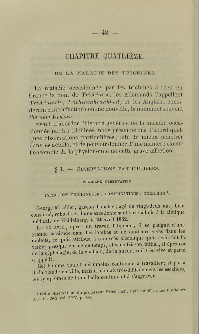 CHAPITRE QUATRIÈME. DE LA MALADIE DES TRICHINES. La maladie occasionnée par les trichines a reçu en France le nom de Trichinose, les Allemands l'appellent Trichiniasis, Trichinenkrankheit, et les Anglais, consi- dérant cette affection comme nouvelle, la nomment souvent the new Bisease. Avant d'aborder l'histoire générale de la maladie occa- sionnée par les trichines, nous présenterons d'abord quel- ques observations particulières, afin de mieux pénétrer dans les détails, et de pouvoir donner d'une manière exacte l'ensemble de la physionomie de cette grave affection. § I — Observations particulières. PREMIÈRE OBSERVATION. INFECTION TRICHINEUSE; COMPLICATIONS; GUÉRISON*. George Mischler, garçon boucher, âgé de vingt-deux ans, bien constitué, robuste et d'une excellente santé, est admis à la clinique médicale de Heidelberg, le 24 avril 1862. Le It avril, après un travail fatiguant, il se plaignit d'une grande lassitude dans les jambes et de douleurs vives dans les mollets, ce qu'il attribua à un excès alcoolique qu'il avait fait la veille- presque en même temps, et sans frisson initial, il éprouva de la céphalagie, de la chaleur, de la sueur, soif très-vive et perte d'appétit. , Cet homme voulut néanmoins continuer a travailler; il porta de la viande en ville, mais il montait très-difficilement les escaliers, les symptômes de la maladie continuant à s'aggraver. , cette observation, du professeur Friedreich, a été publiée dans Virchon^'* Archiv. 1862, vol. XXV, p. 399.