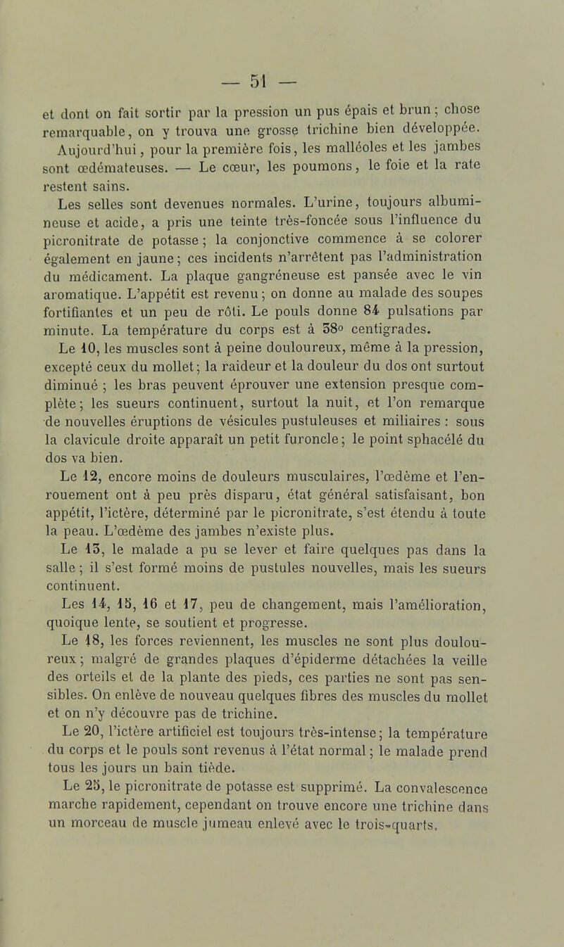 et dont on fait sortir par la pression un pus épais et brun ; chose remarquable, on y trouva une grosse trichine bien développée. Aujourd'hui, pour la première fois, les malléoles et les jambes sont œdémateuses. — Le cœur, les poumons, le foie et la rate restent sains. Les selles sont devenues normales. L'urine, toujours albumi- neuse et acide, a pris une teinte très-foncée sous l'influence du picronitrate de potasse ; la conjonctive commence à se colorer également en jaune ; ces incidents n'arrêtent pas l'administration du médicament. La plaque gangréneuse est pansée avec le vin aromatique. L'appétit est revenu; on donne au malade des soupes fortifiantes et un peu de rôti. Le pouls donne 84 pulsations par minute. La température du corps est à 38o centigrades. Le 40, les muscles sont à peine douloureux, même à la pression, excepté ceux du mollet; la raideur et la douleur du dos ont surtout diminué ; les bras peuvent éprouver une extension presque com- plète; les sueurs continuent, surtout la nuit, et l'on remarque de nouvelles éruptions de vésicules pustuleuses et miliaires : sous la clavicule droite apparaît un petit furoncle; le point sphacélé du dos va bien. Le 12, encore moins de douleurs musculaires, l'œdème et l'en- rouement ont à peu près disparu, état général satisfaisant, bon appétit, l'ictère, déterminé par le picronitrate, s'est étendu à toute la peau. L'œdème des jambes n'existe plus. Le 13, le malade a pu se lever et faire quelques pas dans la salle ; il s'est formé moins de pustules nouvelles, mais les sueurs continuent. Les il, 15, d6 et 17, peu de changenaent, mais l'amélioration, quoique lente, se soutient et progresse. Le iS, les forces reviennent, les muscles ne sont plus doulou- reux ; malgré de grandes plaques d'épiderme détachées la veille des orteils et de la plante des pieds, ces parties ne sont pas sen- sibles. On enlève de nouveau quelques fibres des muscles du mollet et on n'y découvre pas de tinchine. Le 20, l'ictère artificiel est toujours très-intense; la température du corps et le pouls sont revenus à l'état normal ; le malade prend tous les jours un bain tiède. Le 25, le picronitrate de potasse est supprimé. La convalescence marche rapidement, cependant on trouve encore une trichine dans un morceau de muscle jumeau enlevé avec le trois-quarts.