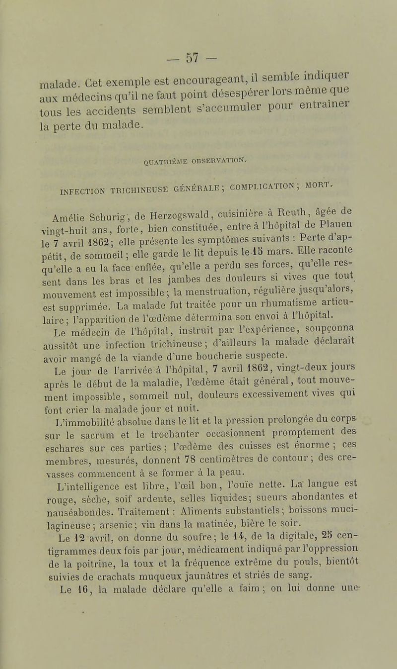 malade. Cet exemple est encourageant, il semble mdiquer aux médecins qu'il ne faut point désespérer lors même que tous les accidents semblent s'accumuler pour entraîner la perte du malade. QUATniKME OBSERVATION. INFECTION TRICHINEUSE GÉNÉRALE ; COMPLICATION ; MORT. Amélie Schurig, de HerzogsAvald, cuisinière .à Reuth âgée de vingt-huit ans, forte, bien constituée, entre à l'hôpital de Plauen le 7 avril 1862; elle présente les symptômes suivants : Perte d ap- pétit, de sommeil ; elle garde le lit depuis le lS mars. Elle raconte qu'elle a eu la face enflée, qu'elle a perdu ses forces, qu'elle res- sent dans les bras et les jambes des douleurs si vives que tout mouvement est impossible ; la menstruation, régulière jusqu'alors, est supprimée. La malade fut traitée pour un rhumatisme articu- laire; l'apparition de l'œdème détermina son envoi à l'hôpital. Le médecin de l'hôpital, instruit par l'expérience, soupçonna aussitôt une infection trichineuse ; d'ailleurs la malade déclarait avoir mangé de la viande d'une boucherie suspecte. Le jour de l'arrivée à l'hôpital, 7 avril 1862, vingt-deux jours après le début de la maladie, l'œdème était général, tout mouve- ment impossible, sommeil nul, douleurs excessivement vives qui font crier la malade jour et nuit. L'immobilité absolue dans le lit et la pression prolongée du corps sur le sacrum et le trochanter occasionnent promptement des eschares sur ces parties ; l'œdème des cuisses est énorme ; ces membres, mesurés, donnent 78 centimètres de contour; des cre- vasses commencent à se former à la peau. L'intelligence est libre, l'œil bon, l'ouïe nette. La langue est rouge, sèche, soif ardente, selles liquides; sueurs abondantes et nauséabondes. Traitement : Aliments substantiels; boissons muci- lagineuse; arsenic; vin dans la matinée, bière le soir. Le 12 avril, on donne du soufre; le \i, de la digitale, 25 cen- tigrammes deux fois par jour, médicament indiqué par l'oppression de la poitrine, la toux et la fréquence extrême du pouls, bientôt suivies de crachais muqueux jaunâtres et striés de sang. Le 16, la malade déclare qu'elle a faim; on lui donne une