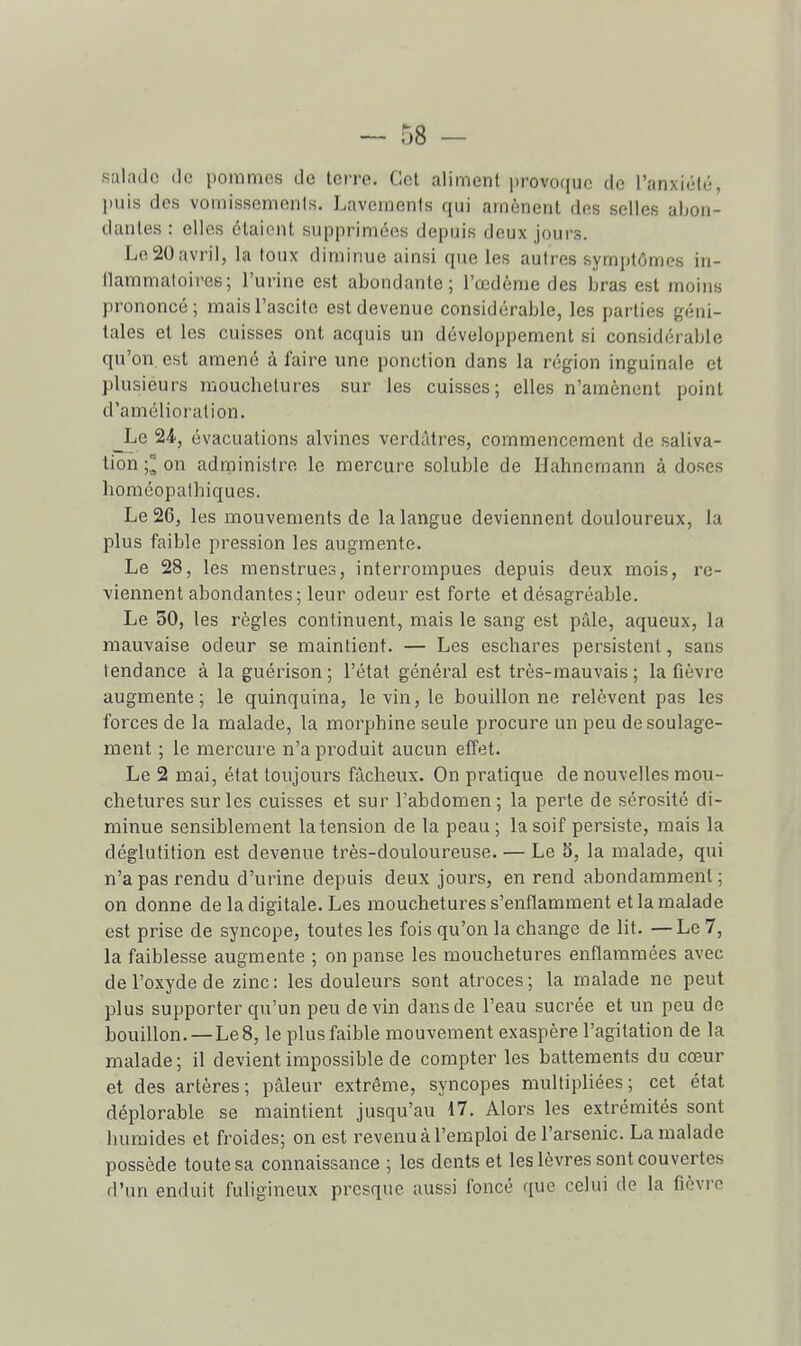 salade de pommes de terre. Cet aliment provoque de l'anxiété, puis des vomissenionis. Lavcinenls qui amènent des selles abon- dantes : elles étaient supprimées depuis deux jours. Le 20avril, la toux diminue ainsi que les autres symptômes in- (lammatoiiHîs; l'urine est abondante; l'œdème des bras est moins prononcé; maisTascite est devenue considérable, les parties géni- tales et les cuisses ont acquis un développement si considérable qu'on, est amené à faire une ponction dans la région inguinale et plusieurs mouchetures sur les cuisses; elles n'amènent point d'amélioration. Le 24, évacuations alvincs verdâtres, commencement de saliva- tion -,1 on administre le mercure soluble de Hahncmann à doses lioméopalhiques. Le 26, les mouvements de la langue deviennent douloureux, la plus faible pression les augmente. Le 28, les menstrues, interrompues depuis deux mois, re- viennent abondantes ; leur odeur est forte et désagréable. Le 30, les règles continuent, mais le sang est pâle, aqueux, la mauvaise odeur se maintient. — Les eschares persistent, sans tendance à la guérison ; l'état général est très-mauvais ; la fièvre augmente; le quinquina, le vin, le bouillonne relèvent pas les forces de la malade, la morphine seule procure un peu de soulage- ment ; le mercure n'a produit aucun effet. Le 2 mai, état toujours fâcheux. On pratique de nouvelles mou- chetures sur les cuisses et sur l'abdomen; la perte de sérosité di- minue sensiblement la tension de la peau; la soif persiste, mais la déglutition est devenue très-douloureuse. — Le b, la malade, qui n'a pas rendu d'urine depuis deux jours, en rend abondamment; on donne de la digitale. Les mouchetures s'enflamment et la malade est prise de syncope, toutes les fois qu'on la change de lit. —Le 7, la faiblesse augmente ; on panse les mouchetures enflammées avec de l'oxyde de zinc: les douleurs sont atroces; la malade ne peut plus supporter qu'un peu devin dans de l'eau sucrée et un peu de bouillon. —Le 8, le plus faible mouvement exaspère l'agitation de la malade; il devient impossible de compter les battements du cœur et des artères; pâleur extrême, syncopes multipliées; cet état déplorable se maintient jusqu'au 17. Alors les extrémités sont humides et froides; on est revenu à l'emploi de l'arsenic. La malade possède toute sa connaissance ; les dents et les lèvres sont couvertes d'un enduit fuligineux presque aussi foncé que celui de la fièvi'o