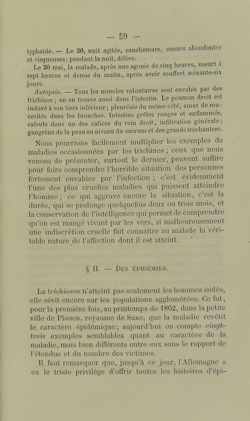 et -visqueuses ; pendant la nuit, délire. Le 20 mai, la malade, après une agonie de cinq heures, meurt a sept heures et demie du matin, après avoir souffert soixante-six jours. Autopsie. — Tous les muscles volontaires sont envahis par des trichines ; on en trouve aussi dans l'intestin. Le poumon droit est induré à son tiers inférieur; pleurésie du môme côté, amas de mu - cosités dans les bronches. Intestins grêles rouges et enflammés, calculs dans un des caUces du rein droit, infiltration générale; gangrène de la peau au niveau du sacrum et des grands trochanters. Nous pourrions facilement multiplier les exemples de maladies occasionnées par les trichines ; ceux que nous venons de présenter, surtout le dernier, peuvent suffire pour faire comprendre l'horrible situation des personnes fortement envahies par l'infection ; c'est évidemment l'une des plus cruelles maladies qui puissent atteindre l'homme ; ce qui aggrave encore la situation, c'est la durée, qui se prolonge quelquefois deux ou trois mois, et la conservation de l'intelligence qui permet de comprendre qu'on est mangé vivant par les vers, si malheureusement une indiscrétion cruelle fait connaître au malade la véri- table nature de l'alfection dont il est atteint. § IL — Des épidémies. La trichinose n.'atteint pas seulement les hommes isolés, elle sévit encore sur les populations agglomérées. Ce fut, pour la première fois, au printemps de 1862, dans la petite ville de Plauen, royaume de Saxe, que la maladie revêtit le caractère épidémique ; aujourd'hui on compte vingt- trois exemples semblables quant au caractère de la maladie, mais bien différents entre eux sous le rapport de l'étendue et du nombre des victimes. Il faut remarquer que, jusqu'à ce jour, l'Allemagne a eu le triste privilège d'offrir toutes les histoires d'épi-