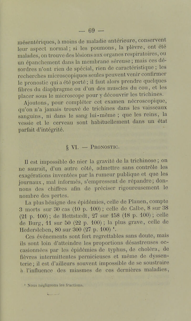 mésenlériques, à moins de maladie antérieure, conservent leur aspect normal; si les poumons, la plèvre, ont été malades, on trouve des lésions aux organes respiratoires, ou un épanchement dans la membrane séreuse ; mais ces dé- sordres n'ont rien de spécial, rien de caractéristique ; les recherches microscopiques seules peuvent venir confirmer le pronostic qui a été porté ; il faut alors prendre quelques fibres du diaphragme ou d'un des muscles du cou, et les placer sous le microscope pour y découvrir les trichines. Ajoutons, pour compléter cet examen nécroscopique, qu'on n'a jamais trouvé de trichines dans les vaisseaux sanguins, ni dans le sang lui-même ; que les reins, la vessie et le cerveau sont habituellement dans un état parfait d'intégrité. § VI. — Pronostic. Il est impossible de nier la gravité de la trichinose ; on ne saurait, d'un autre côté, admettre sans contrôle les exagérations inventées par la rumeur pubhque et que les journaux, mal informés, s'empressent de répandre; don- nons des chiffres afin de préciser rigoureusement le nombre des pertes. La plus bénigne des épidémies, celle de Plauen, compte 3 morts sur 30 cas (10 p. 100) ; celle de Galbe, 8 sur 38 (21 p. 100) ; de Hettstsedt, 27 sur 158 (18 p. 100) ; celle de Burg, 11 sur 50 (22 p. 100) ; la plus grave, celle de Hedersleben, 80 sur 300 (27 p. 100) Ces événements sont fort regrettables sans doute, mais ils sont loin d'atteindre les proportions désastreuses oc- casionnées par les épidémies de typhus, de choléra, de fièvres intermittentes pernicieuses et même de dyssen- terie ; il est d'ailleurs souvent impossible de se soustraire à l'influence des miasmes de ces dernières maladies, Nous négligeons les fractions.