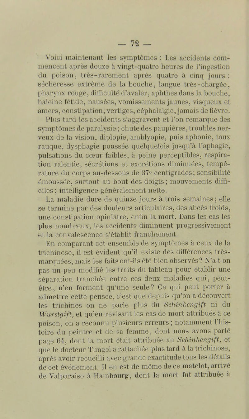 Voici maintenant les symptômes : Les accidents com- mencent après douze à vingt-quatre heures de l'ingestion du poison, très-rarement après quatre à cinq jours: sécheresse extrême de la bouche, langue trôs-chargée, pharynx rouge, difficulté d'avaler, aphthes dans la bouche, haleine fétide, nausées, vomissements jaunes, visqueux et amers, constipation, vertiges, céphalalgie, jamais de fièvre. Plus tard les accidents s'aggravent et l'on remarque des symptômes de paralysie ; chute des paupières, troubles ner- veux de la vision, diplopie, amblyopie, puis aphonie, toux rauque, dysphagie poussée quelquefois jusqu'à l'aphagie, pulsations du cœur faibles, à peine perceptibles, respira- tion ralentie, sécrétions et excrétions diminuées, tempé- rature du corps au-dessous de 37o centigrades ; sensibilité émoussée, surtout au bout des doigts ; mouvements diffi- ciles ; intelligence généralement nette. La maladie dure de quinze jours à trois semaines; elle se termine par des douleurs articulaires, des abcès froids, une constipation opiniâtre, enfin la mort. Dans les cas les plus nombreux, les accidents diminuent progressivement et la convalescence s'établit franchement. En comparant cet ensemble de symptômes à ceux de la trichinose, il est évident qu'il existe des différences très- marquées, mais les faits ont-ils été bien observés? N'a-t-on pas un peu modifié les traits du tableau pour établir une séparation tranchée entre ces deux maladies qui, peut- être, n'en forment qu'une seule? Ce qui peut porter à admettre cette pensée, c'est que depuis qu'on a découvert les trichines on ne parle plus du Schinkengift ni du Wurstgift, et qu'en revisant les cas de mort attribués à ce poison, on a reconnu plusieurs erreurs ; notamment l'his- toire du peintre et de sa femme, dont nous avons parlé page 64, dont la mort était attribuée au Schinkengift, et que le docteur Tungel a rattachée plus tard à la trichinose, après avoir recueilli avec grande exactitude tous les détails de cet événement. Il en est de même de ce matelot, arrivé de Valparaiso à Hambourg, dont la mort fut attribuée à