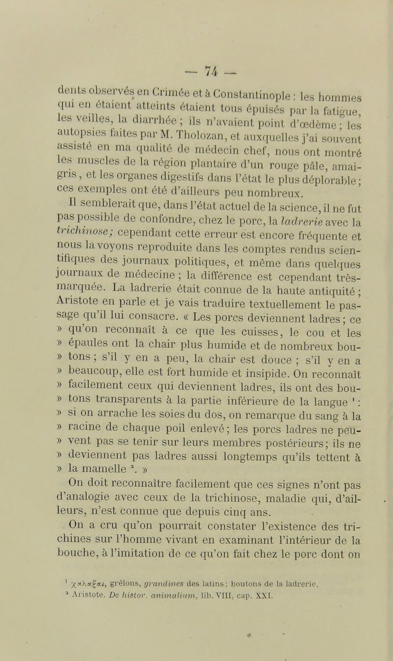 dents observés en Crimée et à Constantinople : les hommes qui en étaient atteints étaient tous épuisés par la fatigue les veillos, la diarrhée ; ils n'avaient point d'œdème • les autopsies laites par M. Tholozan, et auxquelles j'ai souvent assiste en ma qualité de médecin chef, nous ont montré les muscles de la région plantaire d'un rouge pâle, amai- gris , et les organes digestifs dans l'état le plus déplorable • ces exemples ont été d'ailleurs peu nombreux. Il semblerait que, dans l'état actuel de la science, il ne fut pas possible de confondre, chez le porc, la ladrerie avec la trichinose; cependant cette erreur est encore fréquente et nous la voyons reproduite dans les comptes rendus scien- tifiques des journaux politiques, et même dans quelques journaux de médecine ; la différence est cependant très- marquée. La ladrerie était connue de la haute antiquité ; Aristote en parle et je vais traduire textuellement le pas- sage qu'il lui consacre. « Les porcs deviennent ladres ; ce » qu'on reconnaît à ce que les cuisses, le cou et les » épaules ont la chair plus humide et de nombreux bou- » tons ; s'il y en a peu, la chair est douce ; s'il y en a » beaucoup, elle est fort humide et insipide. On reconnaît » facilement ceux qui deviennent ladres, ils ont des bou- » tons transparents à la partie inférieure de la langue ' : » si on arrache les soies du dos, on remarque du sang à la » racine de chaque poil enlevé ; les porcs ladres ne peu- » vent pas se tenir sur leurs membres postérieurs ; ils ne » deviennent pas ladres aussi longtemps qu'ils tettent à » la mamelle ^ » On doit reconnaître facilement que ces signes n'ont pas d'analogie avec ceux de la trichinose, maladie qui, d'ail- leurs, n'est connue que depuis cinq ans. On a cru qu'on pourrait constater l'existence des tri- chines sur l'homme vivant en examinant l'intérieur de la bouche, à l'imitation de ce qu'on fait chez le porc dont on ' x,*'^*?*') gi'èlons, grandines des latins; boutons de la ladrerie. =■ .'Vrislote, De liistor. animalium, lih. VIII, cap. XXI.