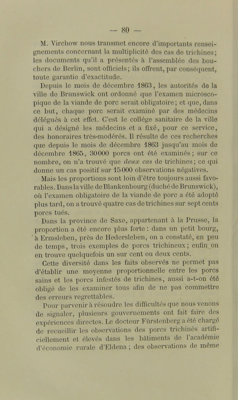 M. Virchow nous transmet encore d'importants rensei- gnements concernant lu multiplicité des cas de ti'ichines; les documents qu'il a présentés à l'assemblée des hou- chers de Berlin, sont officiels; ils ofTrent, par conséquent, toute garantie d'exactitude. Depuis le mois de décembre 4863, les autorités de la ville de Brunswick ont ordonné que l'examen microsco- pique de la viande de porc serait obligatoire; et que, dans ce but, chaque porc serait examiné par des médecins délégués à cet effet. C'est le collège sanitaire de la ville qui a désigné les médecins et a fixé, pour ce service, des honoraires très-modérés. Il résulte de ces recherches que depuis le mois de décembre 1863 jusqu'au mois de décembre 1865, 30000 porcs ont été examinés; sur ce nombre, on n'a trouvé que deux cas de trichines; ce qui donne un cas positif sur 15000 observations négatives. Mais les proportions sont loin d'être toujours aussi favo- rables. Dans la ville deBlankenbourg (duché de Brunswick), où l'examen obligatoire de la viande de porc a été adopté plus tard, on a trouvé quatre cas de trichines sur sept cents porcs tués. Dans la province de Saxe, appartenant à la Prusse, la proportion a été encore plus forte : dans un petit bourg, à Ermsleben, près de Hedersleben, on a constaté, en peu de temps, trois exemples de porcs trichineux; enfin on en trouve quelquefois un sur cent ou deux cents. Cette diversité dans les faits observés ne permet pas d'établir une moyenne proportionnelle entre les porcs sains et les porcs infestés de trichines, aussi a-t-on été obligé de les examiner tous afin de ne pas commettre des erreurs regrettables. Pour parvenir à résoudre les difficultés que nous venons de signaler, plusieurs gouvernements ont fait faire des expériences directes. Le docteur Fûrstenberg a été chargé de recueillir les observations des porcs trichinés artifi- ciellement et élevés dans les bâtiments de l'académie d'économie rurale d'Eldena ; des observations de même