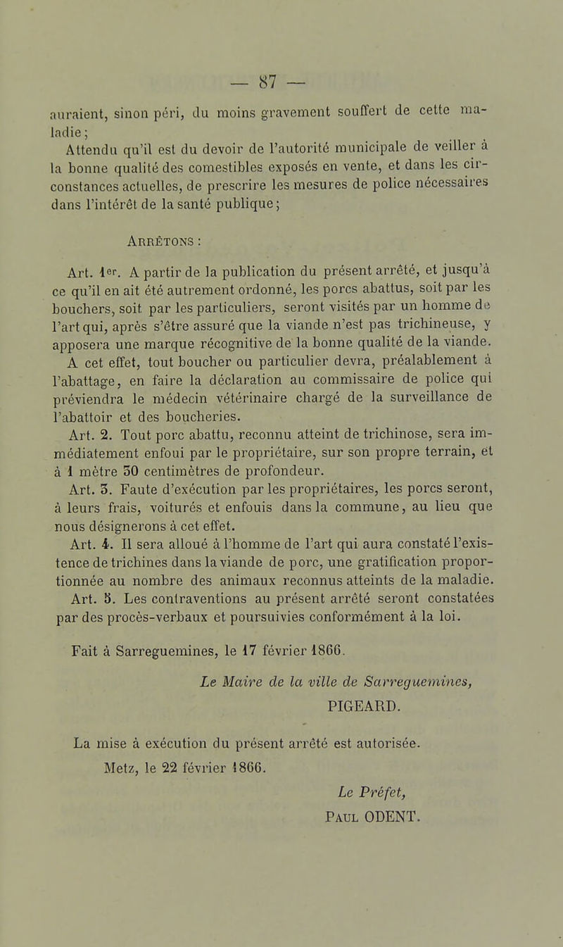 auraient, sinon péri, du moins gravement souffert de celte ma- ladie ; Attendu qu'il est du devoir de l'autorité municipale de veiller à la bonne qualité des comestibles exposés en vente, et dans les cir- constances actuelles, de prescrire les mesures de police nécessaires dans l'intérêt de la santé publique ; Arrêtons : Art. 1er. A partir de la publication du présent arrêté, et jusqu'à ce qu'il en ait été autrement ordonné, les porcs abattus, soit par les bouchers, soit par les particuliers, seront visités par un homme de l'art qui, après s'être assuré que la viande n'est pas trichineuse, y apposera une marque récognitive de la bonne qualité de la viande. A cet effet, tout boucher ou particulier devra, préalablement à l'abattage, en faire la déclaration au commissaire de police qui préviendra le médecin vétérinaire chargé de la surveillance de l'abattoir et des boucheries. Art. 2. Tout porc abattu, reconnu atteint de trichinose, sera im- médiatement enfoui par le propriétaire, sur son propre terrain, et à i mètre 30 centimètres de profondeur. Art. 3. Faute d'exécution par les propriétaires, les porcs seront, à leurs frais, voiturés et enfouis dans la commune, au lieu que nous désignerons à cet effet. Art. 4. Il sera alloué à l'homme de l'art qui aura constaté l'exis- tence de trichines dans la viande de porc, une gratification propor- tionnée au nombre des animaux reconnus atteints de la maladie. Art. 5. Les contraventions au présent arrêté seront constatées par des procès-verbaux et poursuivies conformément à la loi. Fait à Sarreguemines, le 17 février 1866. Le Maire de la ville de Sarreguemines, PIGEARD. La mise à exécution du présent arrêté est autorisée. Metz, le 22 février 1866. Le Préfet, Paul ODENT.