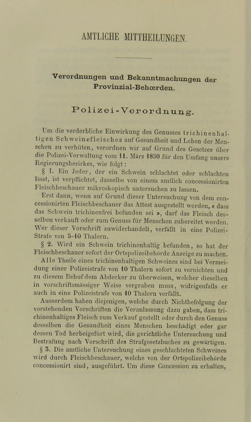 AMTLICIIE MITTHEILUNGEN. Verordnungen und Bekanntmachungen der Provinzial-Behœrden, Polizei-Verordnung. Um die verderbliche Einwirkung des Genusses trichinenhal- tigen Schweinefleisches auf Gesundheit und Leben der Men- schen zu verhûten, verordnen wir auf Grund des Gesetzes uber die Polizei-Verwaltung vom il. Marz dSb'O fur deii Urafang unsers Regierungsbezirkes, wie folgt : § I. Ein Jeder, der ein Schwein schlachtet oder schlachtcn llisst, ist verpflichtef, dasselbe von einem amllich concessionirten Fleischbeschauer milîroskopisch untersuchen zu lassen. Erst dann, wenn auf Grund dieser Untersuchung von dem con- cessionirten Fleischbeschauer das Attest ausgestellt worden, « dass das Schwein trichinenfrei befunden sei », darf das Fleisch des- selben verkauft oder zum Genuss fur Menschen zubereitet werden. Wer dieser Vorschrift zuwiderhandelt, verfâllt in eine Polizei- Strafe von 5-10 Thalern. § 2. Wird ein Schwein trichinenhaltig befunden, so hat der Fleischbeschauer sofort der Ortspolizeibehôrde Anzeige zu machen. Aile Theile eines trichinenhaltigen Schweines sind bei Vermei- dung einer Polizeistrafe von iO Thalern sofort zu vernichten und zu diesem Behufdem Abdecker zu ùberweisen, welcher dieselben in vorschriftsmiissiger Weise vergraben muss, widrigenfalls er auch in eine Polizeistrafe von 10 Thalern verfàllt. Ausserdem haben diejenigen, welche durch Nichtbefolgung der vorstehenden Vorschriften die Veranlassung dazu gaben, dass tri- chinenhaltiges Fleisch zum Verkauf gestellt oder durch den Genuss desselben die Gesundheit eines Menschen beschadigt oder gar dessen Tod herbeigefùrt wird, die gerichtliche Untersuchung und Bestrafung nach Vorschrift des Strafgesetzbuches zu gewârtigen. § 3. Die amtliche Untersuchung eines geschlachteten Schweines wird durch Fleischbeschauer, welche von der Ortspolizeibehôrde concessionirt siud, ausgefùhrt. Um dièse Concession zu erhalten,