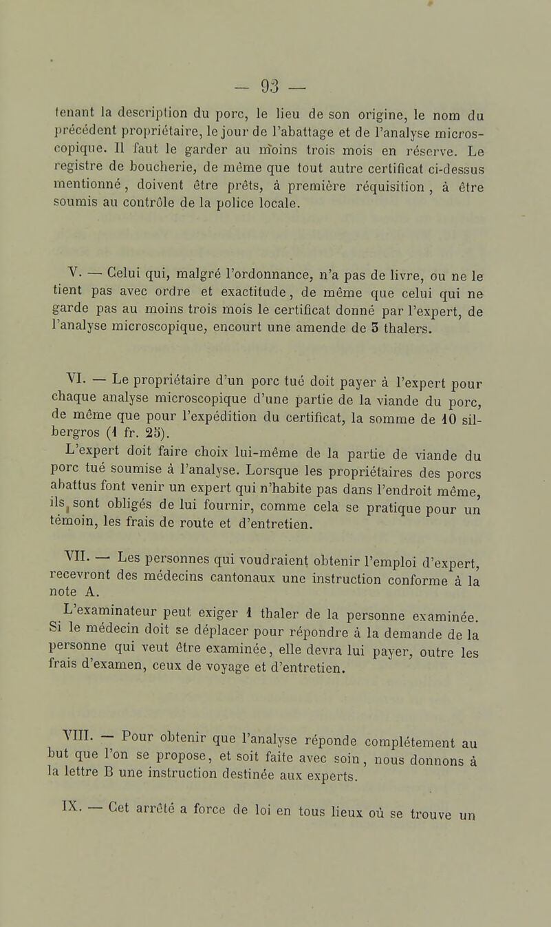 tenant la description du porc, le lieu de son origine, le nom du précédent propriétaire, le jour de l'abattage et de l'analyse micros- copique. Il faut le garder au nîoins trois mois en réserve. Le registre de boucherie, de même que tout autre certificat ci-dessus mentionné, doivent être prêts, à première réquisition , à être soumis au contrôle de la police locale. V. — Celui qui, malgré l'ordonnance, n'a pas de livre, ou ne le tient pas avec ordre et exactitude, de même que celui qui ne garde pas au moins trois mois le certificat donné par l'expert, de l'analyse microscopique, encourt une amende de 3 thalers. VI. — Le propriétaire d'un porc tué doit payer à l'expert pour chaque analyse microscopique d'une partie de la viande du porc, de même que pour l'expédition du certificat, la somme de dO sil- bergros (4 fr. 23). L'expert doit faire choix lui-même de la partie de viande du porc tué soumise à l'analyse. Lorsque les propriétaires des porcs abattus font venir un expert qui n'habite pas dans l'endroit même, ilSj sont obligés de lui fournir, comme cela se pratique pour un témoin, les frais de route et d'entretien. VIL — Les personnes qui voudraient obtenir l'emploi d'expert, recevront des médecins cantonaux une instruction conforme à la note A. L'examinateur peut exiger 1 thaler de la personne examinée. Si le médecin doit se déplacer pour répondre à la demande de la personne qui veut être examinée, elle devra lui payer, outre les frais d'examen, ceux de voyage et d'entretien. MIL — Pour obtenir que l'analyse réponde complètement au but que l'on se propose, et soit faite avec soin, nous donnons à la lettre B une instruction destinée aux experts. IX. — Cet arrêté a force de loi en tous lieux où se trouve un