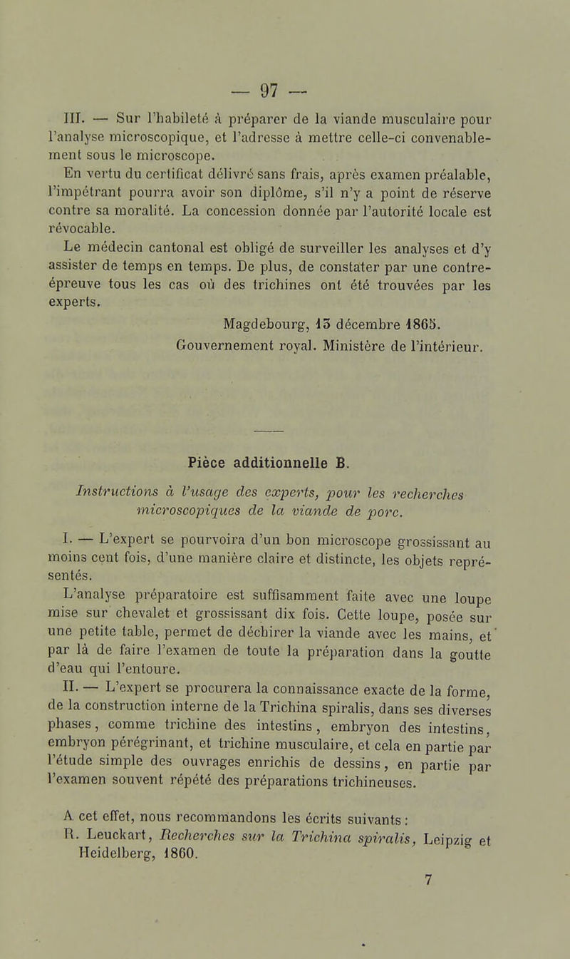 III. — Sur l'habilelé à préparer de la viande musculaire pour l'analyse microscopique, et l'adresse à mettre celle-ci convenable- ment sous le microscope. En vertu du certificat délivré sans frais, après examen préalable, l'impétrant pourra avoir son diplôme, s'il n'y a point de réserve contre sa moralité. La concession donnée par l'autorité locale est révocable. Le médecin cantonal est obligé de surveiller les analyses et d'y assister de temps en temps. De plus, de constater par une contre- épreuve tous les cas où des trichines ont été trouvées par les experts. Magdebourg, 15 décembre 1865. Gouvernement royal. Ministère de l'intérieur. Pièce additionnelle B. Instructions à l'usage des experts, pour les recherches microscopiques de la viande de porc. I- — L'expert se pourvoira d'un bon microscope grossissant au moins cent fois, d'une manière claire et distincte, les objets repré- sentés. L'analyse préparatoire est suffisamment faite avec une loupe mise sur chevalet et grossissant dix fois. Cette loupe, posée sur une petite table, permet de déchirer la viande avec les mains, et' par là de faire l'examen de toute la préparation dans la goutte d'eau qui l'entoure. IL — L'expert se procurera la connaissance exacte de la forme, de la construction interne de la Trichina spiralis, dans ses diverses phases, comme trichine des intestins, embryon des intestins embryon pérégrinant, et trichine musculaire, et cela en partie par l'étude simple des ouvrages enrichis de dessins, en partie par l'examen souvent répété des préparations trichineuses. A cet effet, nous recommandons les écrits suivants : R. Leuckart, Recherches sur la Trichina spiralis, Leipzig et Heidelberg, 1860. 7