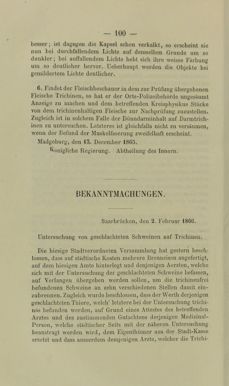 besser; ist dagegen die Kapsel schon verkalkt, so erscheint sie nun bei durchfallendem Lichte auf demselben Grunde um so dunkler; bei auffallendem Licbte hebt sich ihre weisse Fiirbung um so deutlichcr hervor. Ueberbaupt werden die Objekte bei gemildcrtem Lichte deullicher. 6. Findet der Fleischbeschaucr in dem zur Prûfung ûbergebenen Fleische Trichinen, so hat er der Orts-Polizeibehorde ungesâumt Anzeige zu machen und dem betreffenden Kreisphysikus Stucke von dem trichinenhaltigen Fleische zur Nachprûfung zuzustellen. Zugleich ist in solchem Falle der Diinndarminhalt auf Darmtrich- inen zu untersuchen. Letzteres ist gleichfalls nicht zu versiiumen, wenn der Befund der Muskelfaserung zweifelhaft erscheint. Madgeburg, den 13. December 1863. ^^onigliche Regierung. Abtheilung des Innern. BEKANNTMACHUNGEN. Saarbrûcken, den 2. Februar 1866. Untersuchung von geschlachteten Schweinen auf Trichinen. Die hiesige Stadtverordneten Versammlung hat gestern besch- lossen, dass auf stiidtische Kosten mehrere Brenneisen angefertigt, auf dem hiesigen Amte hinterlegt und denjenigen Aerzten, welche sich mit der Untersuchung der geschlachteten Schweine befassen, auf Verlangen ûbergeben werden soUen, um die trichinenfrei befundenen Schweine an zehn verschiedenen Slellen damil ein- zubrennen. Zugleich wurde beschlossen, dass der Werth derjenigen geschlachteten Thiere, welch' letztere bei der Untersuchung trichi- nôs befunden werden, auf Grund eines Attestes des betrelfenden Arztes und des zustimmenden Gutachtens derjenigen Medizinal- Person, welche stadtischer Seits mit der niiheren Untersuchung beansiragt werden wird, dem Eigenthûmer aus der Stadt-Kasse ersetzt und dass ausserdem demjenigen. Arzte, welcher die Trichi-