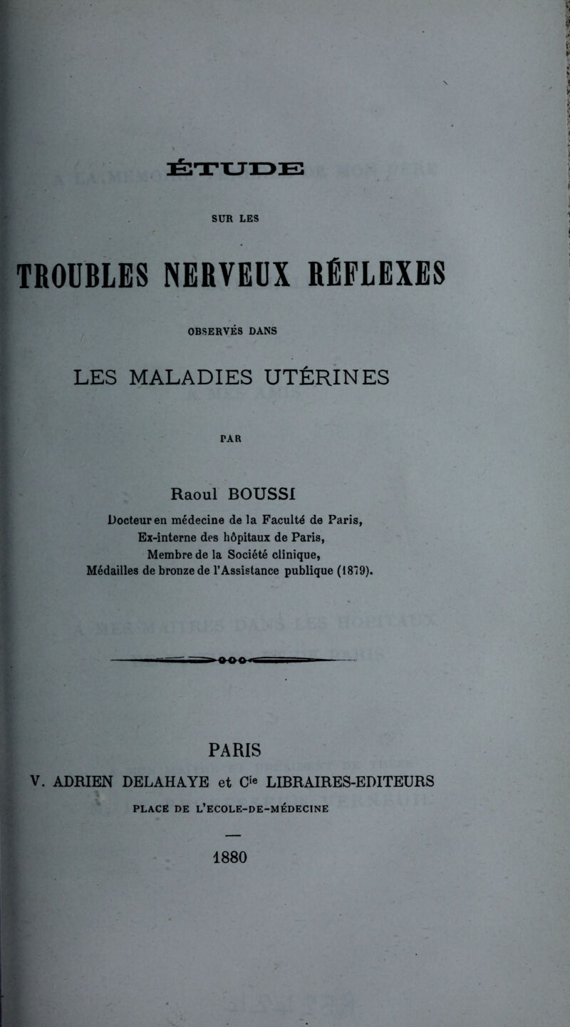 SUR LES TROUBLES NERVEUX RÉFLEXES OBSERVÉS DANS LES MALADIES UTÉRINES Raoul BOUSSI Docteur en médecine de la Faculté de Paris, Ex-interne des hôpitaux de Paris, Membre de la Société clinique, Médailles de bronze de l’Assistance publique (1819). PARIS V. ADRIEN DELAHAYE et O LIBRAIRES-EDITEURS PLACE DE L’ECOLE-DE-MÉDECINE 1880
