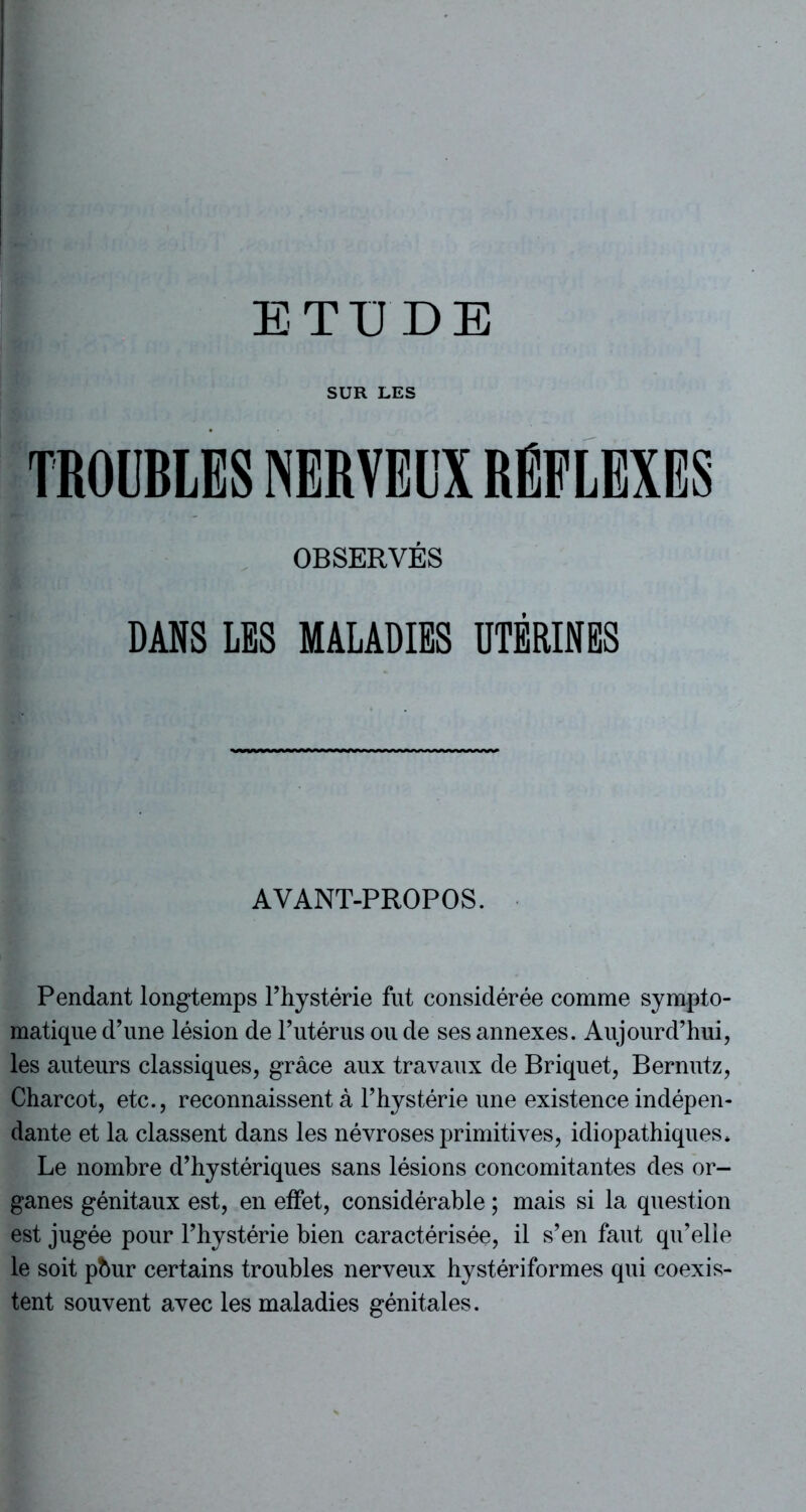 ETUDE SUR LES OBSERVÉS DAHS LES MALADIES UTÉRINES AVANT-PROPOS. Pendant longtemps l’hystérie fut considérée comme sympto- matique d’une lésion de l’utérus ou de ses annexes. Aujourd’hui, les auteurs classiques, grâce aux travaux de Briquet, Bernutz, Charcot, etc., reconnaissent à l’hystérie une existence indépen- dante et la classent dans les névroses primitives, idiopathiques* Le nombre d’hystériques sans lésions concomitantes des or- ganes génitaux est, en effet, considérable ; mais si la question est jugée pour l’hystérie bien caractérisée, il s’en faut qu’elle le soit phur certains troubles nerveux hystériformes qui coexis- tent souvent avec les maladies génitales.