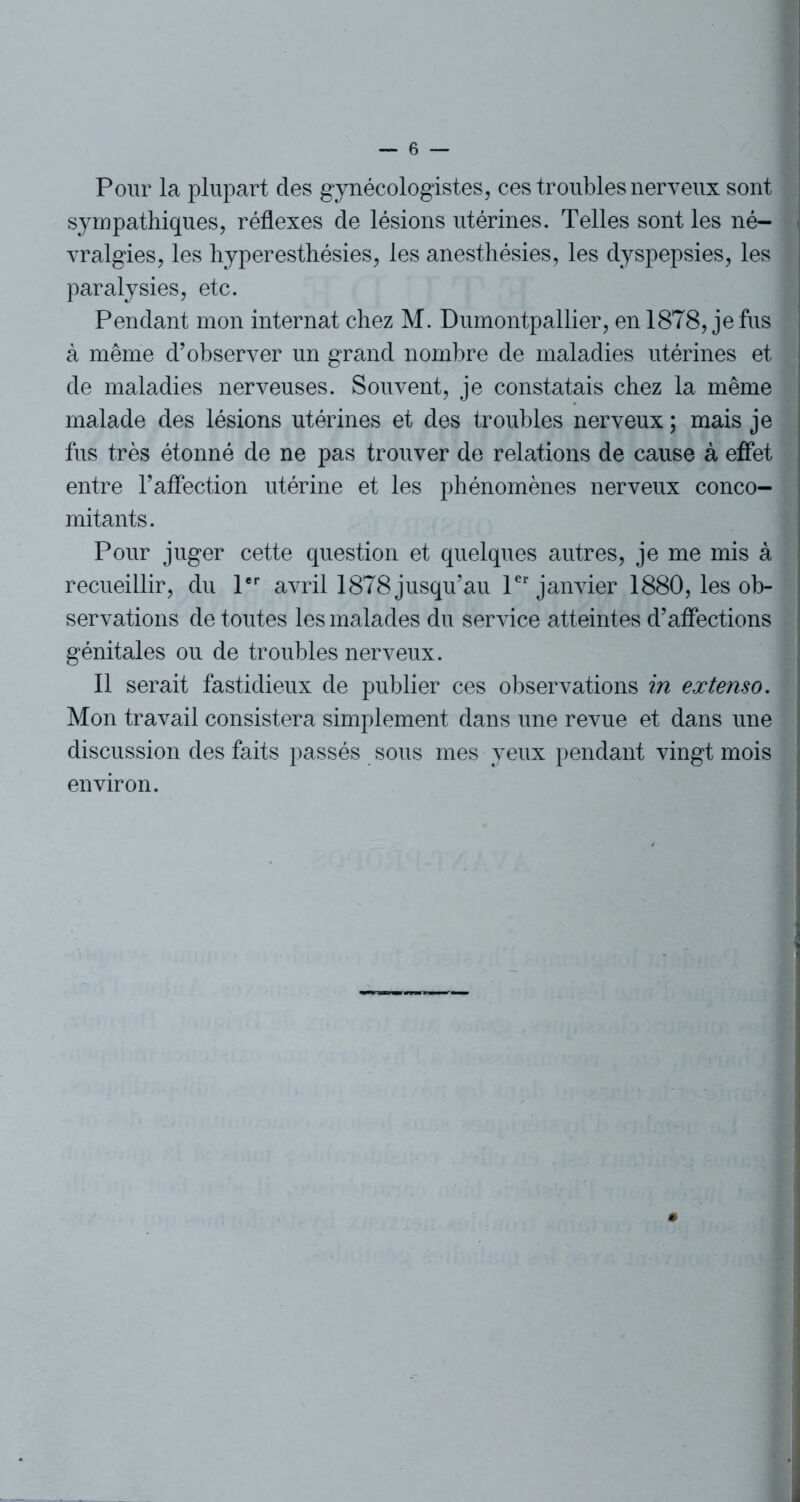 Pour la plupart des gynécologistes, ces troubles nerveux sont sympathiques, réflexes de lésions utérines. Telles sont les né- . vralgies, les hyperesthésies, les anesthésies, les dyspepsies, les l paralysies, etc. Pendant mon internat chez M. Dumontpallier, en 1878, je fus à même d’observer un grand nombre de maladies utérines et de maladies nerveuses. Souvent, je constatais chez la même malade des lésions utérines et des troubles nerveux ; mais je fus très étonné de ne pas trouver de relations de cause à effet entre l’affection utérine et les phénomènes nerveux conco- mitants. Pour juger cette question et quelques autres, je me mis à recueillir, du 1er avril 1878 jusqu’au 1er janvier 1880, les ob- servations de toutes les malades du service atteintes d’affections génitales ou de troubles nerveux. Il serait fastidieux de publier ces observations in extenso. Mon travail consistera simplement dans une revue et dans une discussion des faits passés sous mes yeux pendant vingt mois environ.