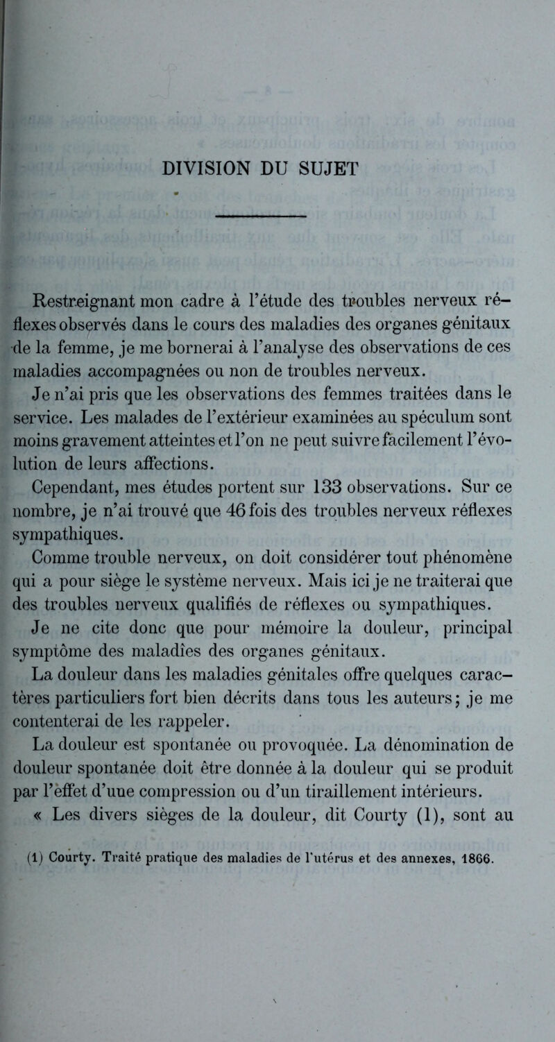 DIVISION DU SUJET Restreignant mon cadre à F étude des troubles nerveux ré- flexes observés dans le cours des maladies des organes génitaux de la femme, je me bornerai à l’analyse des observations de ces maladies accompagnées ou non de troubles nerveux. Je n’ai pris que les observations des femmes traitées dans le service. Les malades de l’extérieur examinées au spéculum sont moins gravement atteintes et l’on ne peut suivre facilement l’évo- lution de leurs affections. Cependant, mes études portent sur 133 observations. Sur ce nombre, je n’ai trouvé que 46 fois des troubles nerveux réflexes sympathiques. Comme trouble nerveux, on doit considérer tout phénomène qui a pour siège le système nerveux. Mais ici je ne traiterai que des troubles nerveux qualifiés de réflexes ou sympathiques. Je ne cite donc que pour mémoire la douleur, principal symptôme des maladies des organes génitaux. La douleur dans les maladies génitales offre quelques carac- tères particuliers fort bien décrits dans tous les auteurs; je me contenterai de les rappeler. La douleur est spontanée ou provoquée. La dénomination de douleur spontanée doit être donnée à la douleur qui se produit par l’effet d’une compression ou d’un tiraillement intérieurs. « Les divers sièges de la douleur, dit Courty (1), sont au (1) Courty. Traité pratique des maladies de l’utérus et des annexes, 1866.