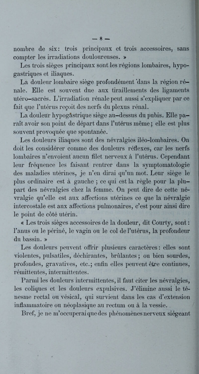 nombre de six: trois principaux et trois accessoires, sans compter les irradiations douloureuses. » Les trois sièges principaux sont les régions lombaires, hypo- gastriques et iliaques. La douleur lombaire siège profondément 'dans la région ré- nale. Elle est souvent due aux tiraillements des ligaments utéro-sacrés. L’irradiation rénale peut aussi s’expliquer par ce fait que l’utérus reçoit des nerfs du plexus rénal. La douleur hypogàstrique siège au-dessus du pubis. Elle pa- raît avoir son point de départ dans l’utérus même ; elle est plus souvent provoquée que spontanée. Les douleurs iliaques sont des névralgies iléo-lombaires. On doit les considérer comme des douleurs réflexes, car les nerfs lombaires n’envoient aucun filet nerveux à l’utérus. Cependant leur fréquence les faisant rentrer dans la symptomatologie des maladies utérines, je n’en dirai qu’un mot. Leur siège le plus ordinaire est à gauche ; ce qui est la règle pour la plu- part des névralgies chez la femme. On peut dire de cette né- vralgie qu’elle est aux affections utérines ce que la névralgie intercostale est aux affections pulmonaires, c’est pour ainsi dire le point de côté utérin. « Les trois sièges accessoires de la douleur, dit Courty, sont : l’anus ou le périné, le vagin ou le col de l’utérus, la profondeur du bassin. » Les douleurs peuvent offrir plusieurs caractères : elles sont violentes, pulsatiles, déchirantes, bridantes ; ou bien sourdes, profondes, gravatives, etc.; enfin elles peuvent être continues, rémittentes, intermittentes. Parmi les douleurs intermittentes, il faut citer les névralgies, les coliques et les douleurs expulsives. J’élimine aussi le té- nesme rectal ou vésical, qui survient dans les cas d’extension inflammatoire ou néoplasique au rectum ou à la vessie. Bref, je ne m’occuperai que des phénomènes nerveux siégeant