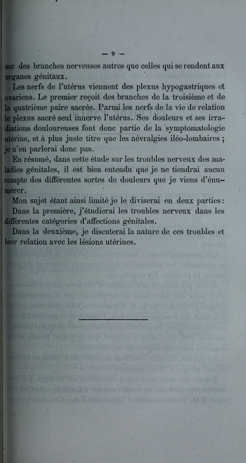 sur des branches nerveuses autres que celles qui se rendent aux organes génitaux. Les nerfs de l’utérus viennent des plexus hypogastriques et ovariens. Le premier reçoit des branches de la troisième et de la quatrième paire sacrée. Parmi les nerfs de la vie de relation le plexus sacré seul innerve l’utérus. Ses douleurs et ses irra- | diations douloureuses font donc partie de la symptomatologie l utérine, et à plus juste titre que les névralgies iléo-lombaires ; je n’en parlerai donc pas. En résumé, dans cette étude sur les troubles nerveux des ma- ladies génitales, il est bien entendu que je ne tiendrai aucun compte des différentes sortes de douleurs que je viens d’énu- mérer. Mon sujet étant ainsi limité je le diviserai en deux parties: Dans la première, j’étudierai les troubles nerveux dans les différentes catégories d’affections génitales. Dans la deuxième, je discuterai la nature de ces troubles et leur relation avec les lésions utérines.