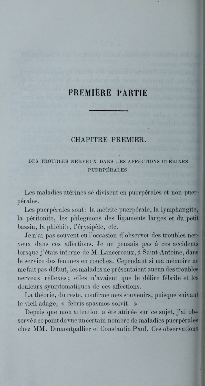 PREMIERE PARTIE CHAPITRE PREMIER. DES TROUBLES NERVEUX DANS LES AFFECTIONS UTÉRINES PUERPÉRALES. Les maladies utérines sé divisent en puerpérales et non puer- i pérales. Les puerpérales sont : la métrite puerpérale, la lymphangite, la péritonite, les phlegmons des ligaments larges et du petit bassin, la phlébite, l’érysipèle, etc. Je n’ai pas souvent eu l’occasion d’observer des troubles ner- | veux dans ces affections. Je ne pensais pas à ces accidents lorsque j’étais interne de M. Lancereaux, à Saint-Antoine, dans le service des femmes en couches. Cependant si ma mémoire ne i me fait pas défaut, les malades ne présentaient aucun des troubles nerveux réflexes ; elles n’avaient que le délire fébrile et les I douleurs symptomatiques de ces affections. La théorie, du reste, confirme mes souvenirs, puisque suivant le vieil adage, « febris spasmos solvit. » Depuis que mon attention a été attirée sur ce sujet, j’ai ob- servé à ce point de vue un certain nombre de maladies puerpérales chez MM. Dumontpallier et Constantin Paul. Ces observations