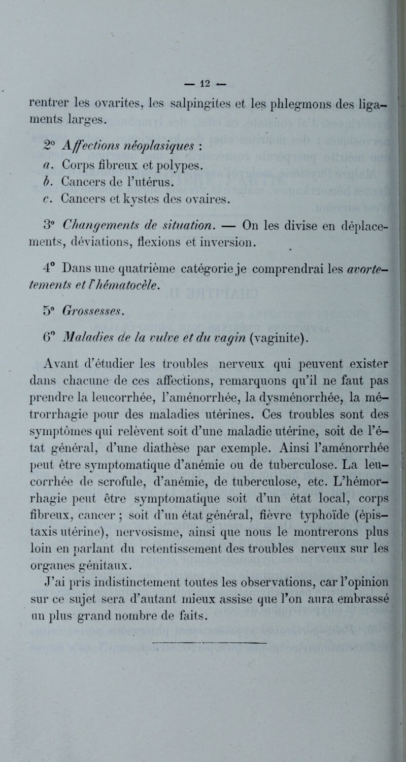 rentrer les ovarites, les salpingites et les phlegmons clés liga- ments larges. 2° Affections néoplasiques : a. Corps fibreux et polypes. b. Cancers de l’utérus. c. Cancers et kystes des ovaires. 3° Changements de situation. — On les divise en déplace- ments, déviations, flexions et inversion. 4° Dans une quatrième catégorie je comprendrai les avorte- tements et Fhématocèle. 5° Grossesses. 6° Maladies de la vulve et du vagin (vaginite). Avant d’étudier les troubles nerveux qui peuvent exister dans chacune de ces affections, remarquons qu’il ne faut pas prendre la leucorrhée, l’aménorrhée, la dysménorrhée, la mé- trorrhagie pour des maladies utérines. Ces troubles sont des symptômes qui relèvent soit d’une maladie utérine, soit de l’é- tat général, cl’une diathèse par exemple. Ainsi l’aménorrhée peut être symptomatique d’anémie ou de tuberculose. La leu- corrhée de scrofule, d’anémie, de tuberculose, etc. L’hémor- rhagie peut être symptomatique soit d’un état local, corps fibreux, cancer ; soit d’un état général, fièvre typhoïde (épis- taxis utérine), nervosisme, ainsi que nous le montrerons plus loin en parlant du retentissement des troubles nerveux sur les organes génitaux. J’ai pris indistinctement toutes les observations, car l’opinion sur ce sujet sera d’autant mieux assise que l’on aura embrassé un plus grand nombre de faits.