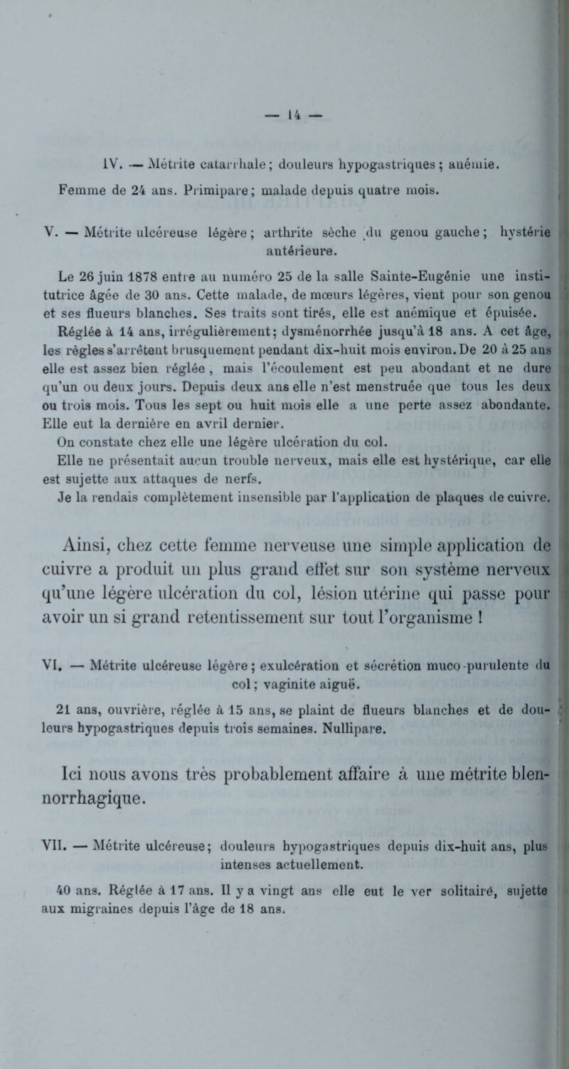 IV. —Métrite catarrhale; douleurs hypogastriques; auéniie. Femme de 24 ans. Primipare; malade depuis quatre mois. V. — Métrite ulcéreuse légère ; arthrite sèche [du genou gauche ; hystérie antérieure. Le 26 juin 1878 entre au numéro 25 de la salle Sainte-Eugénie une insti- tutrice âgée de 30 ans. Cette malade, de mœurs légères, vient pour son genou et ses flueurs blanches. Ses traits sont tirés, elle est anémique et épuisée. Réglée à 14 ans, irrégulièrement; dysménorrhée jusqu’à 18 ans. A cet âge, les règles s’arrêtent brusquement pendant dix-huit mois environ. De 20 à 25 ans elle est assez bien réglée , mais l’écoulement est peu abondant et ne dure qu’un ou deux jours. Depuis deux ans elle n’est menstruée que tous les deux ou trois mois. Tous les sept ou huit mois elle a une perte assez abondante. Elle eut la dernière en avril dernier. On constate chez elle une légère ulcération du col. Elle ne présentait aucun trouble nerveux, mais elle est hystérique, car elle est sujette aux attaques de nerfs. Je la rendais complètement insensible par l’application de plaques de cuivre. Ainsi, chez cette femme nerveuse une simple application de cuivre a produit un plus grand effet sur son système nerveux qu’une légère ulcération du col, lésion utérine qui passe pour i avoir un si grand retentissement sur tout l’organisme ! VI. — Métrite ulcéreuse légère; exulcération et sécrétion muco-purulente du col ; vaginite aiguë. 21 ans, ouvrière, réglée à 15 ans, se plaint de flueurs blanches et de dou- 3 leurs hypogastriques depuis trois semaines. Nullipare. Ici nous avons très probablement affaire à une métrite blen- norrhagique. VII. —Métrite ulcéreuse; douleurs hypogastriques depuis dix-huit ans, plus intenses actuellement. 40 ans. Réglée à 17 ans. Il y a vingt ans elle eut le ver solitairé, sujette aux migraines depuis l’âge de 18 ans.