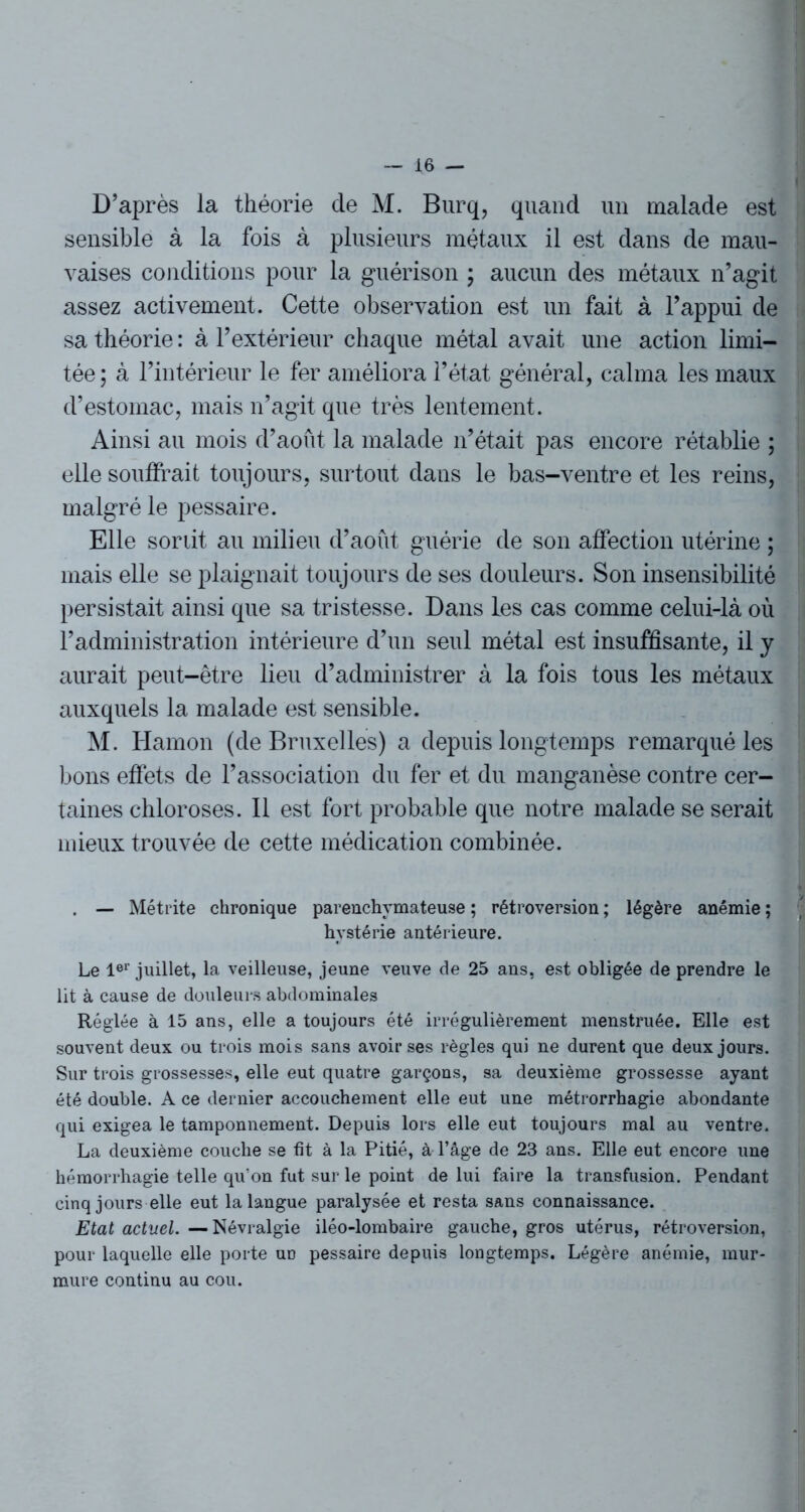 D’après la théorie de M. Burq, quand un malade est sensible à la fois à plusieurs métaux il est dans de mau- vaises conditions pour la guérison ; aucun des métaux n’agit assez activement. Cette observation est un fait à l’appui de sa théorie : à l’extérieur chaque métal avait une action limi- tée ; à l’intérieur le fer améliora l’état général, calma les maux d’estomac, mais n’agit que très lentement. Ainsi au mois d’août la malade n’était pas encore rétablie ; elle souffrait toujours, surtout dans le bas-ventre et les reins, malgré le pessaire. Elle sortit au milieu d’août guérie de son affection utérine ; mais elle se plaignait toujours de ses douleurs. Son insensibilité persistait ainsi que sa tristesse. Dans les cas comme celui-là où l’administration intérieure d’un seul métal est insuffisante, il y aurait peut-être lieu d’administrer à la fois tous les métaux auxquels la malade est sensible. M. Hamon (de Bruxelles) a depuis longtemps remarqué les bons effets de l’association du fer et du manganèse contre cer- taines chloroses. Il est fort probable que notre malade se serait mieux trouvée de cette médication combinée. . — Métrite chronique parenchymateuse ; rétroversion ; légère anémie ; hystérie antérieure. Le 1er juillet, la veilleuse, jeune veuve de 25 ans, est obligée de prendre le lit à cause de douleurs abdominales Réglée à 15 ans, elle a toujours été irrégulièrement menstruée. Elle est souvent deux ou trois mois sans avoir ses règles qui ne durent que deux jours. Sur trois grossesses, elle eut quatre garçons, sa deuxième grossesse ayant été double. A ce dernier accouchement elle eut une métrorrhagie abondante qui exigea le tamponnement. Depuis lors elle eut toujours mai au ventre. La deuxième couche se fit à la Pitié, à l’âge de 23 ans. Elle eut encore une hémorrhagie telle qu’on fut sur le point de lui faire la transfusion. Pendant cinq jours elle eut la langue paralysée et resta sans connaissance. Etat actuel.—Névralgie iléo-lombaire gauche, gros utérus, rétroversion, pour laquelle elle porte ud pessaire depuis longtemps. Légère anémie, mur- mure continu au cou.