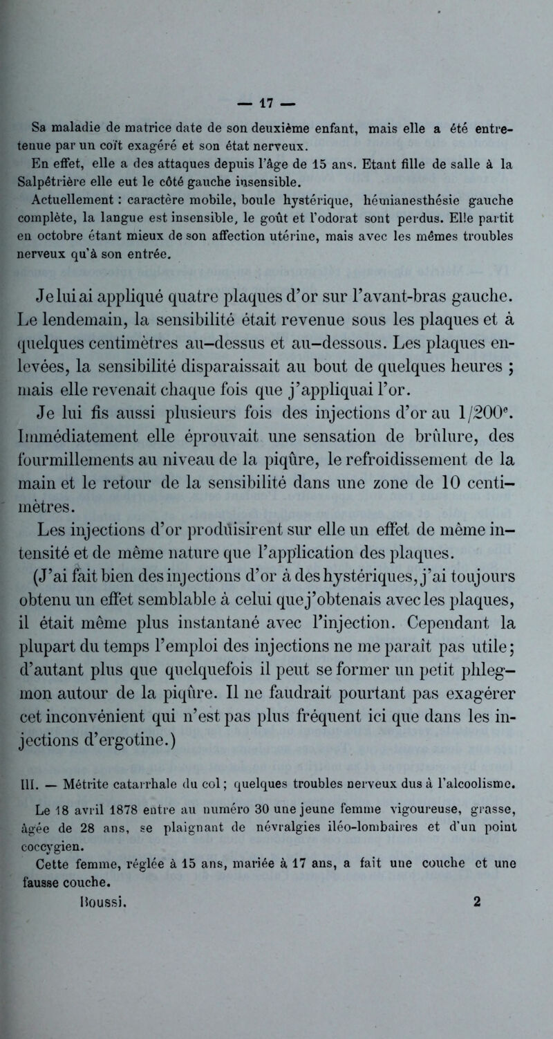 Sa maladie de matrice date de son deuxième enfant, mais elle a été entre- tenue par un coït exagéré et son état nerveux. En effet, elle a des attaques depuis l’âge de 15 ans. Etant fille de salle à la Salpétrière elle eut le côté gauche insensible. Actuellement : caractère mobile, boule hystérique, hémianesthésie gauche complète, la langue est insensible, le goût et l’odorat sont perdus. Elle partit en octobre étant mieux de son affection utérine, mais avec les mêmes troubles nerveux qu’à son entrée. Je lui ai appliqué quatre plaques d’or sur l’avant-bras gauche. Le lendemain, la sensibilité était revenue sous les plaques et à quelques centimètres au-dessus et au-dessous. Les plaques en- levées, la sensibilité disparaissait au bout de quelques heures ; mais elle revenait chaque fois que j’appliquai l’or. Je lui fis aussi plusieurs fois des injections d’or au 1/2006. Immédiatement elle éprouvait une sensation de brfilure, des fourmillements au niveau de la piqûre, le refroidissement de la main et le retour de la sensibilité dans une zone de 10 centi- mètres. Les injections d’or produisirent sur elle un effet de même in- tensité et de même nature que l’application des plaques. (J’ai fait bien des injections d’or à des hystériques, j’ai toujours obtenu un effet semblable à celui que j’obtenais avec les plaques, il était même plus instantané avec l'injection. Cependant la plupart du temps l’emploi des injections ne me paraît pas utile; d’autant plus que quelquefois il peut se former un petit phleg- mon autour de la piqûre. Il ne faudrait pourtant pas exagérer cet inconvénient qui n’est pas plus fréquent ici que dans les in- jections d’ergotine.) III, — Métrite catarrhale du col; quelques troubles nerveux dus à l’alcoolisme. Le 18 avril 1878 entre au numéro 30 une jeune femme vigoureuse, grasse, âgée de 28 ans, se plaignant de névralgies iléo-lombaires et d’un point coccygien. Cette femme, réglée à 15 ans, mariée à 17 ans, a fait une couche et une fausse couche. Houssi. 2