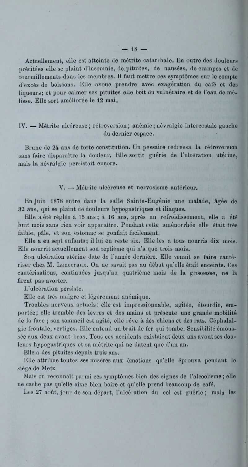 Actuellement, elle est atteinte de métrite catarrhale. En outre des douleurs précitées elle se plaint d’insomnie, de. pituites, de nausées, de crampes et de fourmillements dans les membres. Il faut mettre ces symptômes sur le compte d’excès de boissons. Elle avoue prendre avec exagération du café et des liqueurs; et pour calmer ses pituites elle boit du vulnéraire et de l’eau de mé- lisse. Elle sort améliorée le 12 mai. IY, — Métrite ulcéreuse; rétroversion; anémie ; névralgie intercostale gauche du dernier espace. Brune de 24 ans de forte constitution. Un pessaire redressa la rétroversion sans faire disparaître la douleur. Elle sortit guérie de l’ulcération utérine, mais la névralgie persistait encore. V. — Métrite ulcéreuse et nervosisme antérieur. En juin 1878 entre dans la salle Sainte-Eugénie une malade, âgée de 32 ans, qui se plaint de douleurs hypogastriques et iliaques. Elle a été réglée à 15 ans; à 16 ans, après un refroidissement, elle a été huit mois sans rien voir apparaître. Pendant cette aménorrhée elle était très faible, pâle, et son estomac se gonflait facilement. Elle a eu sept enfants; il lui en reste six. Elle les a tous nourris dix mois. Elle nourrit actuellement son septième qui n’a que trois mois. Son ulcération utérine date de l’année dernière. Elle venait se faire cauté- riser chez M. Lanceraux. On ne savait pas au début qu’elle était enceinte. Ces cautérisations, continuées jusqu’au quatrième mois de la grossesse, ne la firent pas avorter. L’ulcération persiste. Elle est très maigre et légèrement anémique. Troubles nerveux actuels : elle est impressionnable, agitée, étourdie, em- portée; elle tremble des lèvres et des mains et présente une grande mobilité de la face ; son sommeil est agité, elle rêve à des chiens et des rats. Céphalal- gie frontale, vertiges. Elle entend un bruit de fer qui tombe. Sensibilité émous- sée aux deux avant-bras. Tous ces accidents existaient deux ans avant ses dou- leurs hypogastriques et sa métrite qui ne datent que d’un an. Elle a des pituites depuis trois ans. Elle attribue toutes ses misères aux émotions qu’elle éprouva pendant le siège de Metz. Mais on reconnaît parmi ces symptômes bien des signes de l’alcoolisme ; elle ne cache pas qu’elle aime bien boire et qu’elle prend beaucoup de café. Les 27 août, jour de son départ, l’ulcération du col est guérie ; mais les
