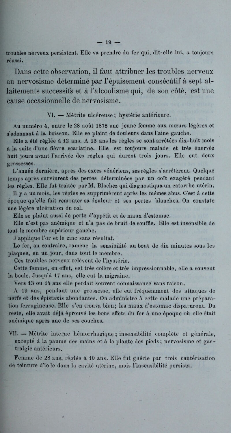 troubles nerveux persistent. Elle va prendre du fer qui, dit-elle lui, a toujours réussi. Dans cette observation, il faut attribuer les troubles nerveux au nervosisme déterminé par l’épuisement consécutif à sept al- laitements successifs et à l’alcoolisme qui, de son côté, est une cause occasionnelle de nervosisme. VI. — Métrite ulcéreuse ; hystérie antérieure. Au numéro 4, entre le 28 août 1878 une jeune femme aux mœurs légères et s’adonnant à la boisson. Elle se plaint de douleurs dans l’aine gauche. Elle a été réglée à 12 ans. A 13 ans les règles se sont arrêtées dix-huit mois à la suite d’une fièvre scarlatine. Elle est toujours malade et très énervée huit jours avant l’arrivée des règles qui durent trois jours. Elle eut deux grossesses. L’année dernière, après des excès vénériens, ses règles s’arrêtèrent. Quelque temps après survinrent des pertes déterminées par un coït exagéré pendant les règles. Elle fut traitée parM. Blachez qui diagnostiqua un catarrhe utérin. Il y a un mois, les règles se supprimèrent après les mêmes abus. C’est à cette époque qu’elle fait remonter sa douleur et ses pertes blanches. On constate une légère ulcération du col. Elle se plaint aussi de perte d’appétit et de maux d’estomac. Elle n’est pas anémique et n’a pas de bruit de souffle. Elle est insensible de tout le membre supérieur gauche. J’applique l’or et le zinc sans résultat. Le fer, au contraire, ramène la sensibilité au bout de dix minutes sous les plaques, en un jour, dans tout le membre. Ces troubles nerveux relèvent de l’hystérie. Cette femme, en effet, est très colère et très impressionnable, elle a souvent la boule. Jusqu’à 17 ans, elle eut la migraine. Vers 13 ou 14 ans elle perdait souvent connaissance sans raison. A 19 ans, pendant une grossesse, elle eut fréquemment des attaques de nerfs et des épistaxis abondantes. On administre à cette malade une prépara- tion ferrugineuse. Elle s’en trouva bien; les maux d’estomac disparurent. Du reste, elle avait déjà éprouvé les bons effets du fer à une époque où elle était anémique après une de ses couches. VII. — Métrite interne hémorrhagique ; insensibilité complète et générale, excepté à la paume des mains et à la plante des pieds ; nervosisme et gas- tralgie antérieurs. Femme de 28 ans, réglée à 10 ans. Elle fut guérie par trois cautérisation de teinture d’iole dans la cavité utérine, mais l'insensibilité persista.