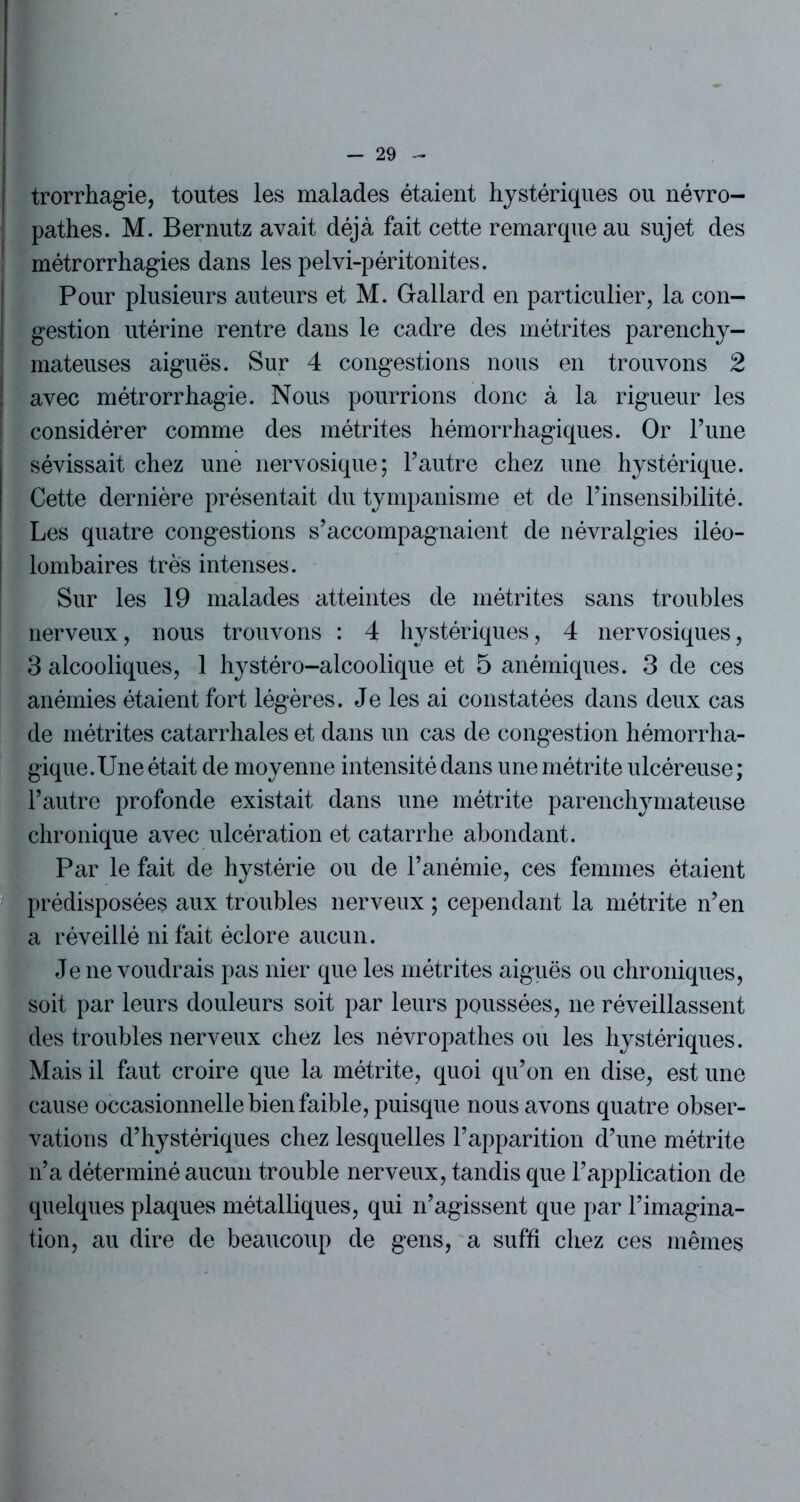 trorrhagie, toutes les malades étaient hystériques ou névro- pathes. M. Bernutz avait déjà fait cette remarque au sujet des métrorrhagies dans les pelvi-péritonites. Pour plusieurs auteurs et M. Gallard en particulier, la con- gestion utérine rentre dans le cadre des métrites parenchy- mateuses aiguës. Sur 4 congestions nous en trouvons 2 avec métrorrhagie. Nous pourrions donc à la rigueur les considérer comme des métrites hémorrhagiques. Or Tune sévissait chez une nervosique; l’autre chez une hystérique. Cette dernière présentait du tympanisme et de l’insensibilité. Les quatre congestions s’accompagnaient de névralgies iléo- lombaires très intenses. Sur les 19 malades atteintes de métrites sans troubles nerveux, nous trouvons : 4 hystériques, 4 nervosiques, 3 alcooliques, 1 hystéro-alcoolique et 5 anémiques. 3 de ces anémies étaient fort légères. Je les ai constatées dans deux cas de métrites catarrhales et dans un cas de congestion hémorrha- gique. Une était de moyenne intensité dans unemétrite ulcéreuse; l’autre profonde existait dans une métrite parenchymateuse chronique avec ulcération et catarrhe abondant. Par le fait de hystérie ou de l’anémie, ces femmes étaient prédisposées aux troubles nerveux ; cependant la métrite n’en a réveillé ni fait éclore aucun. Je ne voudrais pas nier que les métrites aiguës ou chroniques, soit par leurs douleurs soit par leurs poussées, ne réveillassent des troubles nerveux chez les névropathes ou les hystériques. Mais il faut croire que la métrite, quoi qu’on en dise, est une cause occasionnelle bien faible, puisque nous avons quatre obser- vations d’hystériques chez lesquelles l’apparition d’une métrite n’a déterminé aucun trouble nerveux, tandis que l’application de quelques plaques métalliques, qui n’agissent que par l’imagina- tion, au dire de beaucoup de gens, a suffi chez ces mêmes