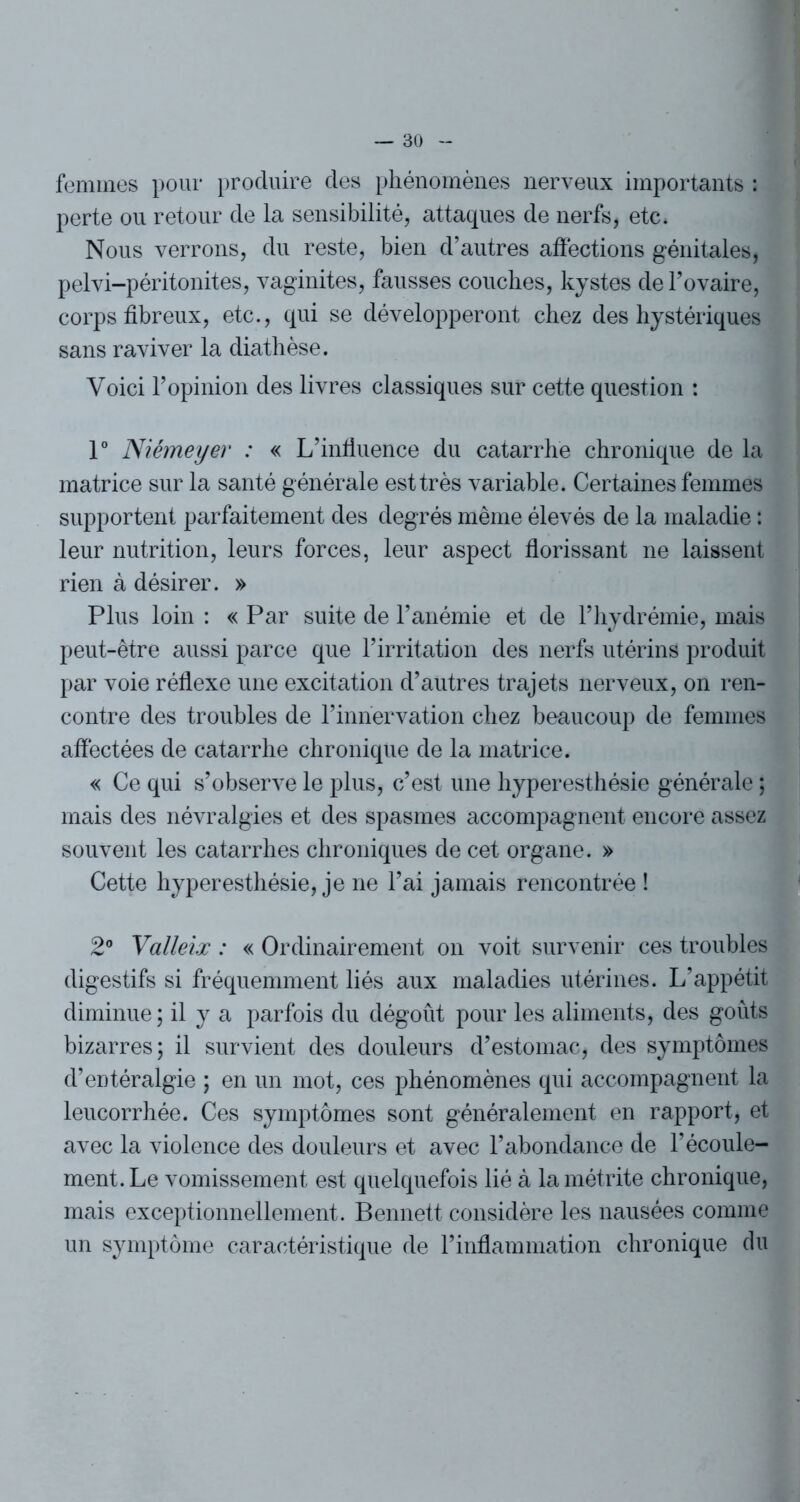 femmes pour produire des phénomènes nerveux importants ; perte ou retour de la sensibilité, attaques de nerfs, etc* Nous verrons, du reste, bien d’autres affections génitales, pelvi-péritonites, vaginites, fausses couches, kystes de l’ovaire, corps fibreux, etc., qui se développeront chez des hystériques sans raviver la diathèse. Voici l’opinion des livres classiques sur cette question : 1° Niémeyer : « L’infiuence du catarrhe chronique de la matrice sur la santé générale est très variable. Certaines femmes supportent parfaitement des degrés même élevés de la maladie : leur nutrition, leurs forces, leur aspect florissant ne laissent rien à désirer. » Plus loin : « Par suite de l’anémie et de l’hydrémie, mais peut-être aussi parce que l’irritation des nerfs utérins produit par voie réflexe une excitation d’autres trajets nerveux, on ren- contre des troubles de l’innervation chez beaucoup de femmes affectées de catarrhe chronique de la matrice. « Ce qui s’observe le plus, c’est une hyperesthésie générale ; mais des névralgies et des spasmes accompagnent encore assez souvent les catarrhes chroniques de cet organe. » Cette hyperesthésie, je ne l’ai jamais rencontrée ! 2° Valleix : « Ordinairement on voit survenir ces troubles digestifs si fréquemment liés aux maladies utérines. L’appétit diminue ; il y a parfois du dégoût pour les aliments, des goûts bizarres; il survient des douleurs d’estomac, des symptômes d’entéralgie ; en un mot, ces phénomènes qui accompagnent la leucorrhée. Ces symptômes sont généralement en rapport, et avec la violence des douleurs et avec l’abondance de l’écoule- ment. Le vomissement est quelquefois lié à la métrite chronique, mais exceptionnellement. Bennett considère les nausées comme un symptôme caractéristique de l’inflammation chronique du