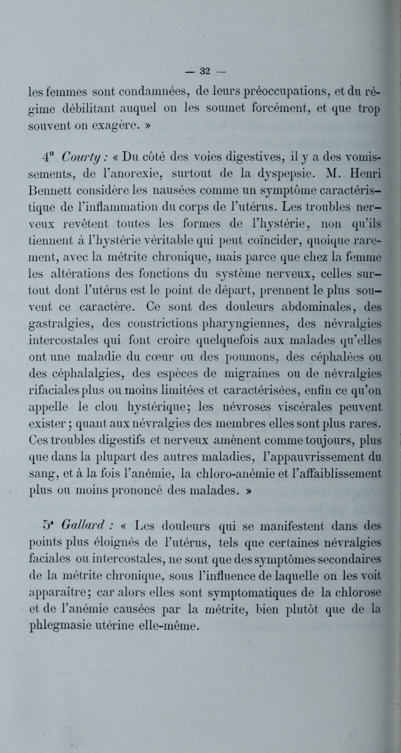 les femmes sont condamnées, de leurs préoccupations, et du ré- gime débilitant auquel on les soumet forcément, et que trop souvent on exagère. » 4° Courty : « Du côté des voies digestives, il y a des vomis- sements, de l’anorexie, surtout de la dyspepsie. M. Henri Bennett considère les nausées comme un symptôme caractéris- tique de l’inflammation du corps de l’utérus. Les troubles ner- veux revêtent toutes les formes de l’hystérie, non qu’ils tiennent à l’hystérie véritable qui peut coïncider, quoique rare- ment, avec la métrite chronique, mais parce que chez la femme les altérations des fonctions du système nerveux, celles sur- tout dont l’utérus est le point de départ, prennent le plus sou- vent ce caractère. Ce sont des douleurs abdominales, des gastralgies, des constrictions pharyngiennes, des névralgies intercostales qui font croire quelquefois aux malades qu’elles ont une maladie du cœur ou des poumons, des céphalées ou des céphalalgies, des espèces de migraines ou de névralgies rifaciales plus ou moins limitées et caractérisées, enfin ce qu’on appelle le clou hystérique; les névroses viscérales peuvent exister ; quant aux névralgies des membres elles sont plus rares. Ces troubles digestifs et nerveux amènent comme toujours, plus que dans la plupart des autres maladies, l’appauvrissement du sang, et à la fois l’anémie, la chloro-anémie et l’affaiblissement plus ou moins prononcé des malades. » 5* Gallard : « Les douleurs qui se manifestent dans des points plus éloignés de l’utérus, tels que certaines névralgies faciales ou intercostales, ne sont que des symptômes secondaires de la métrite chronique, sous l’influence de laquelle on les voit apparaître ; car alors elles sont symptomatiques de la chlorose et de l’anémie causées par la métrite, bien plutôt que de la phlegmasie utérine elle-même.