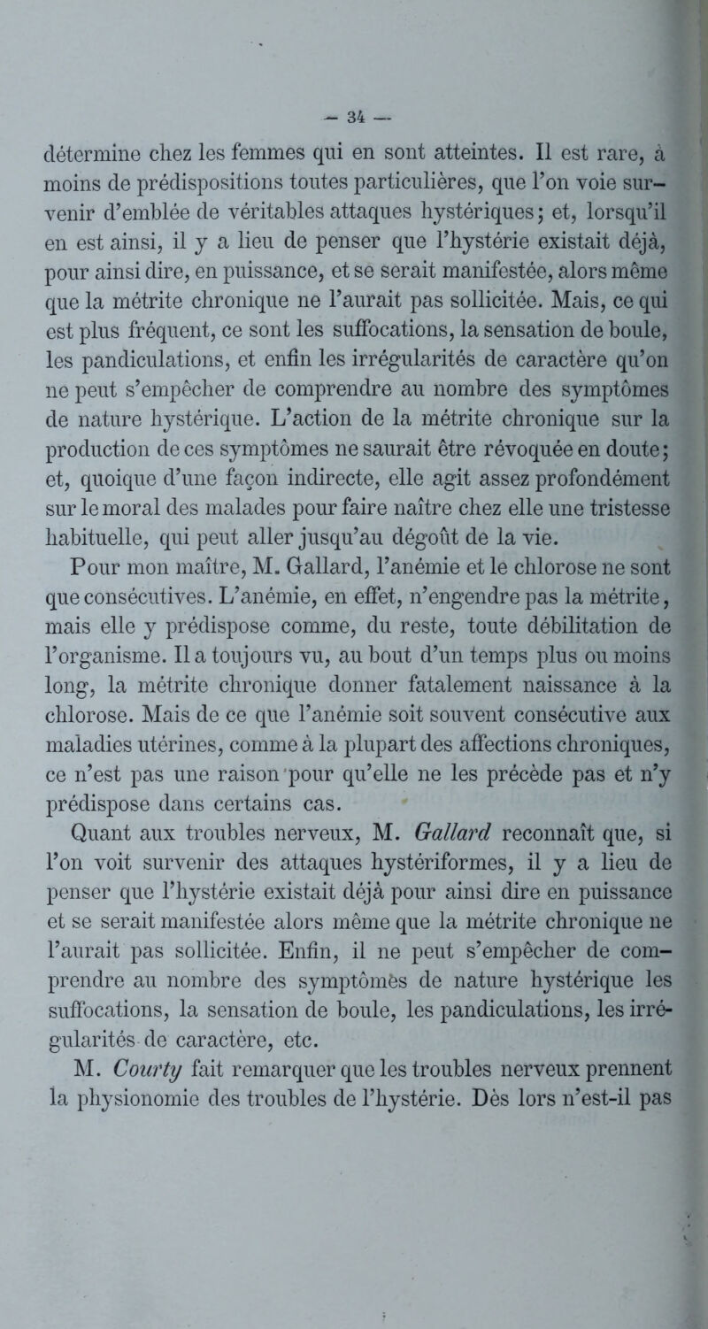 détermine chez les femmes qui en sont atteintes. Il est rare, à moins de prédispositions toutes particulières, que Ton voie sur- venir d’emblée de véritables attaques hystériques ; et, lorsqu’il en est ainsi, il y a lieu de penser que l’hystérie existait déjà, pour ainsi dire, en puissance, et se serait manifestée, alors même que la métrite chronique ne l’aurait pas sollicitée. Mais, ce qui est plus fréquent, ce sont les suffocations, la sensation de boule, les pandiculations, et enfin les irrégularités de caractère qu’on ne peut s’empêcher de comprendre au nombre des symptômes de nature hystérique. L’action de la métrite chronique sur la production de ces symptômes ne saurait être révoquée en doute ; et, quoique d’une façon indirecte, elle agit assez profondément sur le moral des malades pour faire naître chez elle une tristesse habituelle, qui peut aller jusqu’au dégoût de la vie. Pour mon maître, M. Gallard, l’anémie et le chlorose ne sont que consécutives. L’anémie, en effet, n’engendre pas la métrite, mais elle y prédispose comme, du reste, toute débilitation de l’organisme. lia toujours vu, au bout d’un temps plus ou moins long, la métrite chronique donner fatalement naissance à la chlorose. Mais de ce que l’anémie soit souvent consécutive aux maladies utérines, comme à la plupart des affections chroniques, ce n’est pas une raison pour qu’elle ne les précède pas et n’y prédispose dans certains cas. Quant aux troubles nerveux, M. Gallard reconnaît que, si l’on voit survenir des attaques hystériformes, il y a lieu de penser que l’hystérie existait déjà pour ainsi dire en puissance et se serait manifestée alors même que la métrite chronique ne l’aurait pas sollicitée. Enfin, il ne peut s’empêcher de com- prendre au nombre des symptômes de nature hystérique les suffocations, la sensation de boule, les pandiculations, les irré- gularités de caractère, etc. M. Coarty fait remarquer que les troubles nerveux prennent la physionomie des troubles de l’hystérie. Dès lors n’est-il pas