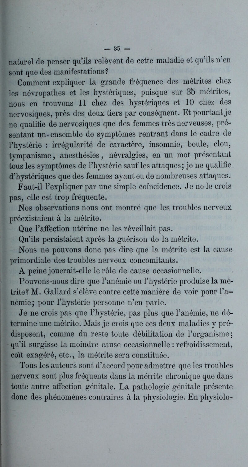 naturel de penser qu’ils relèvent de cette maladie et qu’ils n’en sont que des manifestations? Comment expliquer la grande fréquence des métrites chez les névropathes et les hystériques, puisque sur 35 métrites, nous en trouvons 11 chez des hystériques et 10 chez des nervosiques, près des deux tiers par conséquent. Et pourtant je ne qualifie de nervosiques que des femmes très nerveuses, pré- sentant un- ensemble de symptômes rentrant dans le cadre de l’hystérie : irrégularité de caractère, insomnie, houle, clou, tympanisme, anesthésies, névralgies, en un mot présentant tous les symptômes de l’hystérie sauf les attaques; je ne qualifie d’hystériques que des femmes ayant eu de nombreuses attaques. Faut-il l’expliquer par une simple coïncidence. Je ne le crois pas, elle est trop fréquente. Nos observations nous ont montré que les troubles nerveux préexistaient à la métrite. Que l’affection utérine ne les réveillait pas. Qu’ils persistaient après la guérison de la métrite. Nous ne pouvons donc pas dire que la métrite est la cause primordiale des troubles nerveux concomitants. A peine jouerait-elle le rôle de cause occasionnelle. Pouvons-nous dire que l’anémie ou l’hystérie produise la mé- trite? M. Gallard s’élève contre cette manière de voir pour l’a- némie; pour l’hystérie personne n’en parle. Je ne crois pas que l’hystérie, pas plus que l’anémie, ne dé- termine une métrite. Mais je crois que ces deux maladies y pré- disposent, comme du reste toute débilitation de l’organisme; qu’il surgisse la moindre cause occasionnelle : refroidissement, coït exagéré, etc., la métrite sera constituée. Tous les auteurs sont d’accord pour admettre que les troubles nerveux sont plus fréquents dans la métrite chronique que dans toute autre affection génitale. La pathologie génitale présente donc des phénomènes contraires à la physiologie. En physiolo-