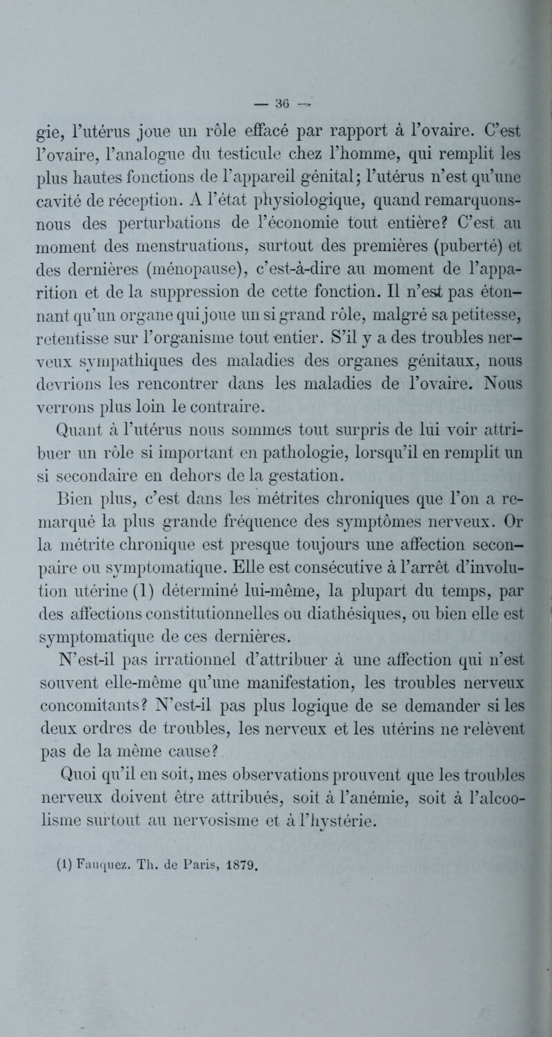 gie, l’utérus joue un rôle effacé par rapport à l’ovaire. C’est l’ovaire, l’analogue du testicule chez l’homme, qui remplit les plus hautes fonctions de l’appareil génital; l’utérus n’est qu’une cavité de réception. A l’état physiologique, quand remarquons- nous des perturbations de l’économie tout entière? C’est au moment des menstruations, surtout des premières (puberté) et des dernières (ménopause), c’est-à-dire au moment de l’appa- rition et de la suppression de cette fonction. Il n’est pas éton- nant qu’un organe qui joue un si grand rôle, malgré sa petitesse, retentisse sur l’organisme tout entier. S’il y a des troubles ner- veux sympathiques des maladies des organes génitaux, nous devrions les rencontrer dans les maladies de l’ovaire. Nous verrons plus loin le contraire. Quant à l’utérus nous sommes tout surpris de lui voir attri- buer un rôle si important en pathologie, lorsqu’il en remplit un si secondaire en dehors delà gestation. Bien plus, c’est dans les métrites chroniques que l’on a re- marqué la plus grande fréquence des symptômes nerveux. Or la métrite chronique est presque toujours une affection secon- paire ou symptomatique. Elle est consécutive à l’arrêt dévolu- tion utérine (1) déterminé lui-même, la plupart du temps, par des affections constitutionnelles ou diathésiques, ou bien elle est symptomatique de ces dernières. N’est-il pas irrationnel d’attribuer à une affection qui n’est souvent elle-même qu’une manifestation, les troubles nerveux concomitants? N’est-il pas plus logique de se demander si les deux ordres de troubles, les nerveux et les utérins ne relèvent pas de la même cause? Quoi qu’il en soit, mes observations prouvent que les troubles nerveux doivent être attribués, soit à l’anémie, soit à l’alcoo- lisme surtout au nervosisme et à l’hystérie. (i) Fauquez. Th. de Paris, 1879.