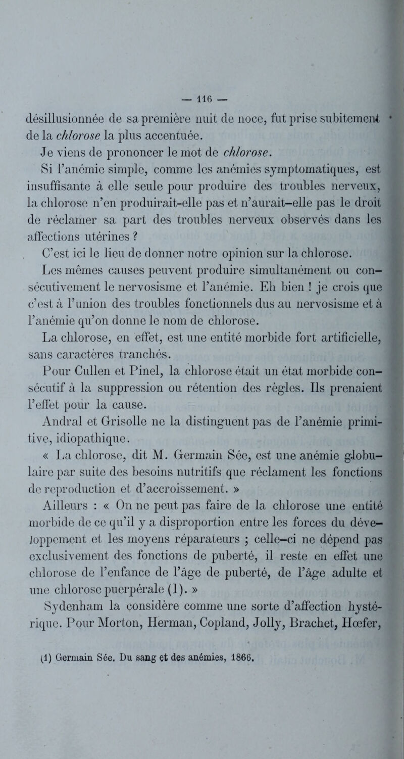 désillusionnée de sa première nuit de noce, fut prise subitement • de la chlorose la plus accentuée. Je viens de prononcer le mot de chlorose. Si l’anémie simple, comme les anémies symptomatiques, est insuffisante à elle seule pour produire des troubles nerveux, la chlorose n’en produirait-elle pas et n’aurait-elle pas le droit de réclamer sa part des troubles nerveux observés dans les affections utérines ? C’est ici le lieu de donner notre opinion sur la chlorose. Les mêmes causes peuvent produire simultanément ou con- sécutivement le nervosisme et l’anémie. Eh bien ! je crois que c’est à l’union des troubles fonctionnels dus au nervosisme et à l’anémie qu’on donne le nom de chlorose. La chlorose, en effet, est une entité morbide fort artificielle, sans caractères tranchés. Pour Cullen et Pinel, la chlorose était un état morbide con- sécutif à la suppression ou rétention des règles. Ils prenaient l’effet pour la cause. Andral et Grisolle ne la distinguent pas de l’anémie primi- tive, idiopathique. « La chlorose, dit M. Germain Sée, est une anémie globu- laire par suite des besoins nutritifs que réclament les fonctions de reproduction et d’accroissement. » Ailleurs : « On ne peut pas faire de la chlorose une entité morbide de ce qu’il y a disproportion entre les forces du déve- loppement et les moyens réparateurs ; celle-ci ne dépend pas exclusivement des fonctions de puberté, il reste en effet une chlorose de l’enfance de l’âge de puberté, de l’âge adulte et une chlorose puerpérale (1). » Sydenham la considère comme une sorte d’affection hysté- rique. Pour Morton, Herman, Copland, Jolly, Brachet, Hœfer, (1) Germain Sée. Du sang et des anémies, 1866.