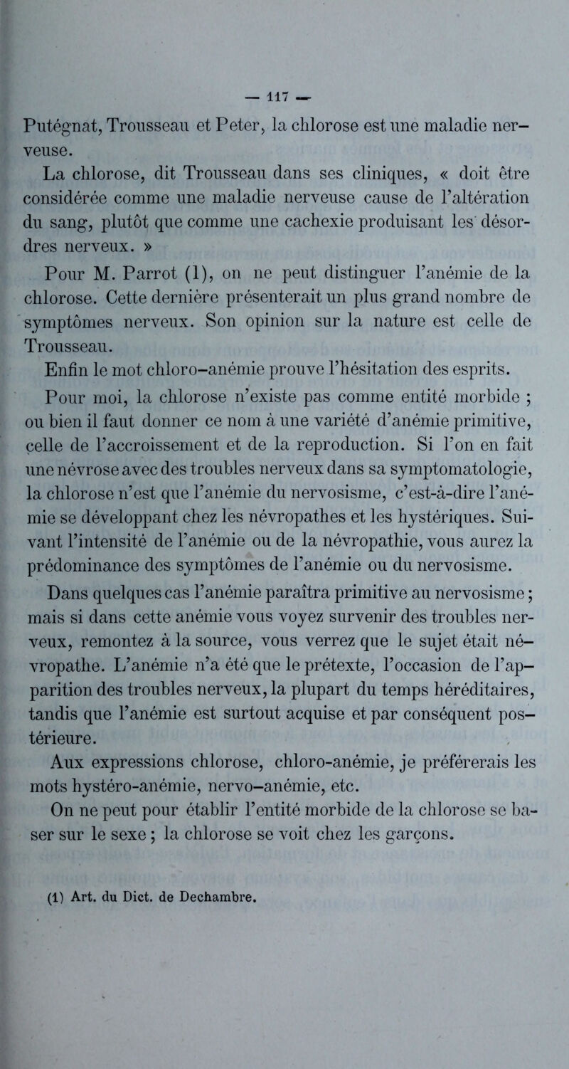Putégnat, Trousseau et Peter, la chlorose est une maladie ner- veuse. La chlorose, dit Trousseau dans ses cliniques, « doit être considérée comme une maladie nerveuse cause de l’altération du sang, plutôt que comme une cachexie produisant les désor- dres nerveux. » Pour M. Parrot (1), on ne peut distinguer l’anémie de la chlorose. Cette dernière présenterait un plus grand nombre de symptômes nerveux. Son opinion sur la nature est celle de Trousseau. Enfin le mot chloro-anémie prouve l’hésitation des esprits. Pour moi, la chlorose n’existe pas comme entité morbide ; ou bien il faut donner ce nom à une variété d’anémie primitive, celle de l’accroissement et de la reproduction. Si l’on en fait une névrose avec des troubles nerveux dans sa symptomatologie, la chlorose n’est que l’anémie du nervosisme, c’est-à-dire l’ané- mie se développant chez les névropathes et les hystériques. Sui- vant l’intensité de l’anémie ou de la névropathie, vous aurez la prédominance des symptômes de l’anémie ou du nervosisme. Dans quelques cas l’anémie paraîtra primitive au nervosisme ; mais si dans cette anémie vous voyez survenir des troubles ner- veux, remontez à la source, vous verrez que le sujet était né- vropathe. L’anémie n’a été que le prétexte, l’occasion de l’ap- parition des troubles nerveux, la plupart du temps héréditaires, tandis que l’anémie est surtout acquise et par conséquent pos- térieure. Aux expressions chlorose, chloro-anémie, je préférerais les mots hystéro-anémie, nervo-anémie, etc. On ne peut pour établir l’entité morbide de la chlorose se ba- ser sur le sexe ; la chlorose se voit chez les garçons. (1) Art. du Dict. de Dechambre.