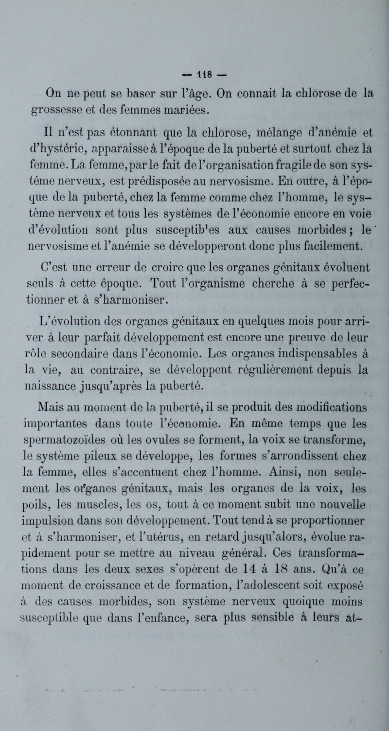 On ne peut se baser sur l’âge. On connait la chlorose de la grossesse et des femmes mariées. Il n’est pas étonnant que la chlorose, mélange d’anémie et d’hystérie, apparaisse à l’époque de la puberté et surtout chez la femme. La femme, par le fait de l’organisation fragile de son sys- tème nerveux, est prédisposée au nervosisme. En outre, à l’épo- que de la puberté, chez la femme comme chez l’homme, le sys- tème nerveux et tous les systèmes de l’économie encore en voie d’évolution sont plus susceptib’es aux causes morbides ; le nervosisme et l’anémie se développeront donc plus facilement. C’est une erreur de croire que les organes génitaux évoluent seuls à cette époque. Tout l’organisme cherche à se perfec- tionner et à s’harmoniser. L’évolution des organes génitaux en quelques mois pour arri- ver à leur parfait développement est encore une preuve de leur rôle secondaire dans l’économie. Les organes indispensables à la vie, au contraire, se développent régulièrement depuis la naissance jusqu’après la puberté. Mais au moment de la puberté, il se produit des modifications importantes dans toute l’économie. En même temps que les spermatozoïdes où les ovules se forment, la voix se transforme, le système pileux se développe, les formes s’arrondissent chez la femme, elles s’accentuent chez l’homme. Ainsi, non seule- ment les ofganes génitaux, mais les organes de la voix, les poils, les muscles, les os, tout à ce moment subit une nouvelle impulsion dans son développement. Tout tend à se proportionner et à s’harmoniser, et l’utérus, en retard jusqu’alors, évolue ra- pidement pour se mettre au niveau général. Ces transforma- tions dans les deux sexes s'opèrent de 14 à 18 ans. Qu’à ce moment de croissance et de formation, l’adolescent soit exposé à des causes morbides, son système nerveux quoique moins susceptible que dans l’enfance, sera plus sensible à leurs at-